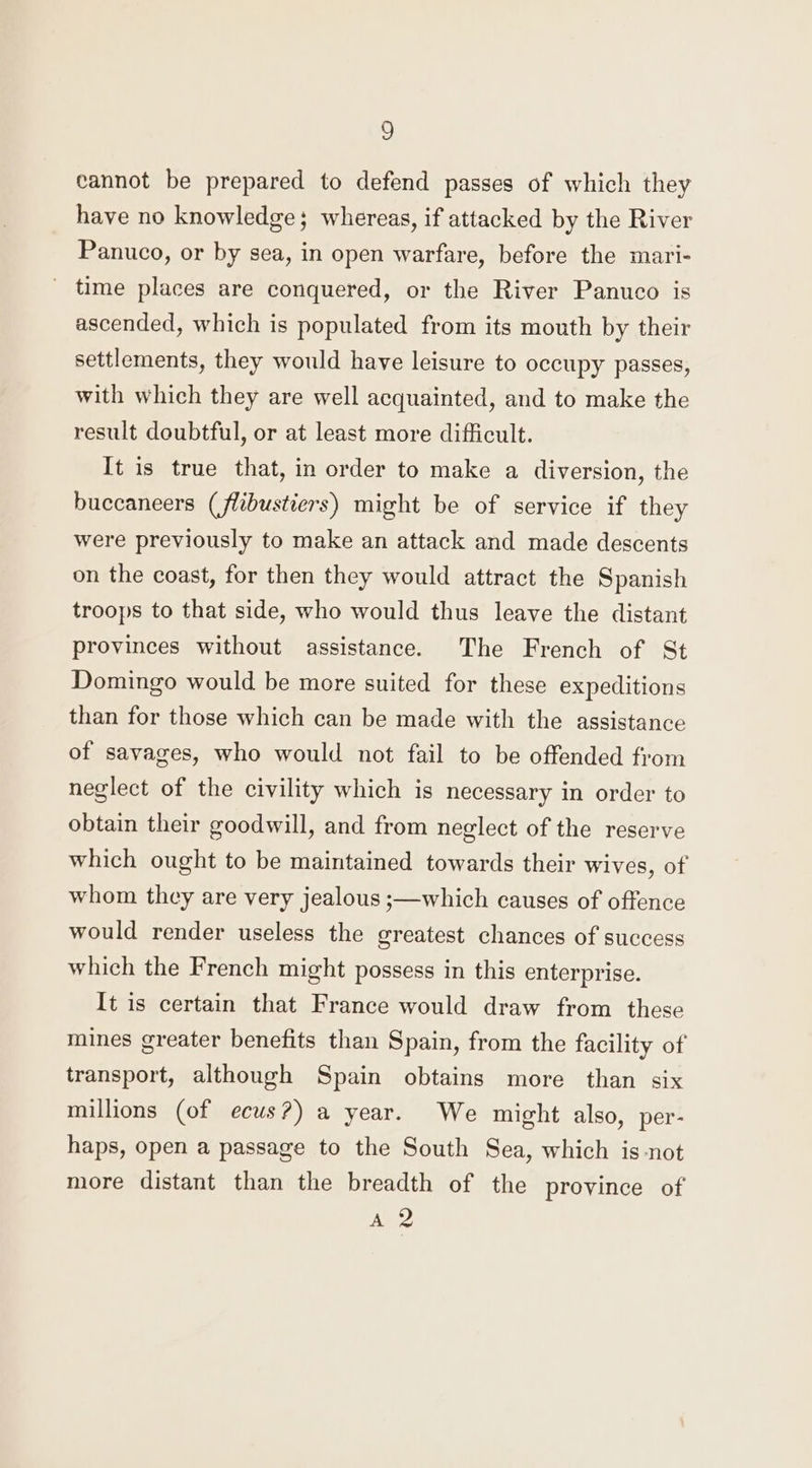 cannot be prepared to defend passes of which they have no knowledge; whereas, if attacked by the River Panuco, or by sea, in open warfare, before the mari- _ time places are conquered, or the River Panuco is ascended, which is populated from its mouth by their settlements, they would have leisure to occupy passes, with which they are well acquainted, and to make the result doubtful, or at least more difficult. It is true that, in order to make a diversion, the buccaneers (flibustiers) might be of service if they were previously to make an attack and made descents on the coast, for then they would attract the Spanish troops to that side, who would thus leave the distant provinces without assistance. The French of St Domingo would be more suited for these expeditions than for those which can be made with the assistance of savages, who would not fail to be offended from neglect of the civility which is necessary in order to obtain their goodwill, and from neglect of the reserve which ought to be maintained towards their wives, of whom they are very jealous ;—which causes of offence would render useless the greatest chances of success which the French might possess in this enterprise. It is certain that France would draw from these mines greater benefits than Spain, from the facility of transport, although Spain obtains more than six millions (of ecus?) a year. We might also, per- haps, open a passage to the South Sea, which is not more distant than the breadth of the province of A 2