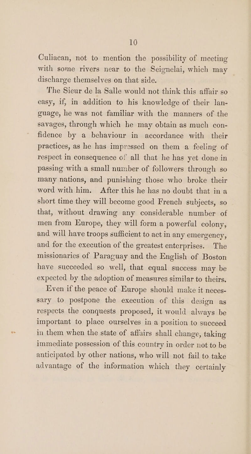 Culiacan, not to mention the possibility of meeting with some rivers near to the Seignelai, which may | discharge themselves on that side. The Sieur de la Salle would not think this affair so easy, if, in addition to his knowledge of their lan- guage, he was not familiar with the manners of the savages, through which he may obtain as much con- fidence by a behaviour in accordance with their practices, as he has impressed on them a feeling of respect in consequence of all that he has yet done in passing with a small number of followers through so many nations, and punishing those who broke their word with him. After this he has no doubt that in a short time they will become good French subjects, so that, without drawing any considerable number of men from Europe, they will form a powerful colony, and will have troops sufficient to act in any emergency, and for the execution of the greatest enterprises. The missionaries of Paraguay and the English of Boston have succeeded so well, that equal success may be expected by the adoption of measures similar to theirs. Even if the peace of Europe should make it neces- sary to postpone the execution of this design as respects the conquests proposed, it would always be important to place ourselves in a position to succeed in them when the state of affairs shall change, taking immediate possession of this country in order not to be anticipated by other nations, who will not fail to take advantage of the information which they certainly