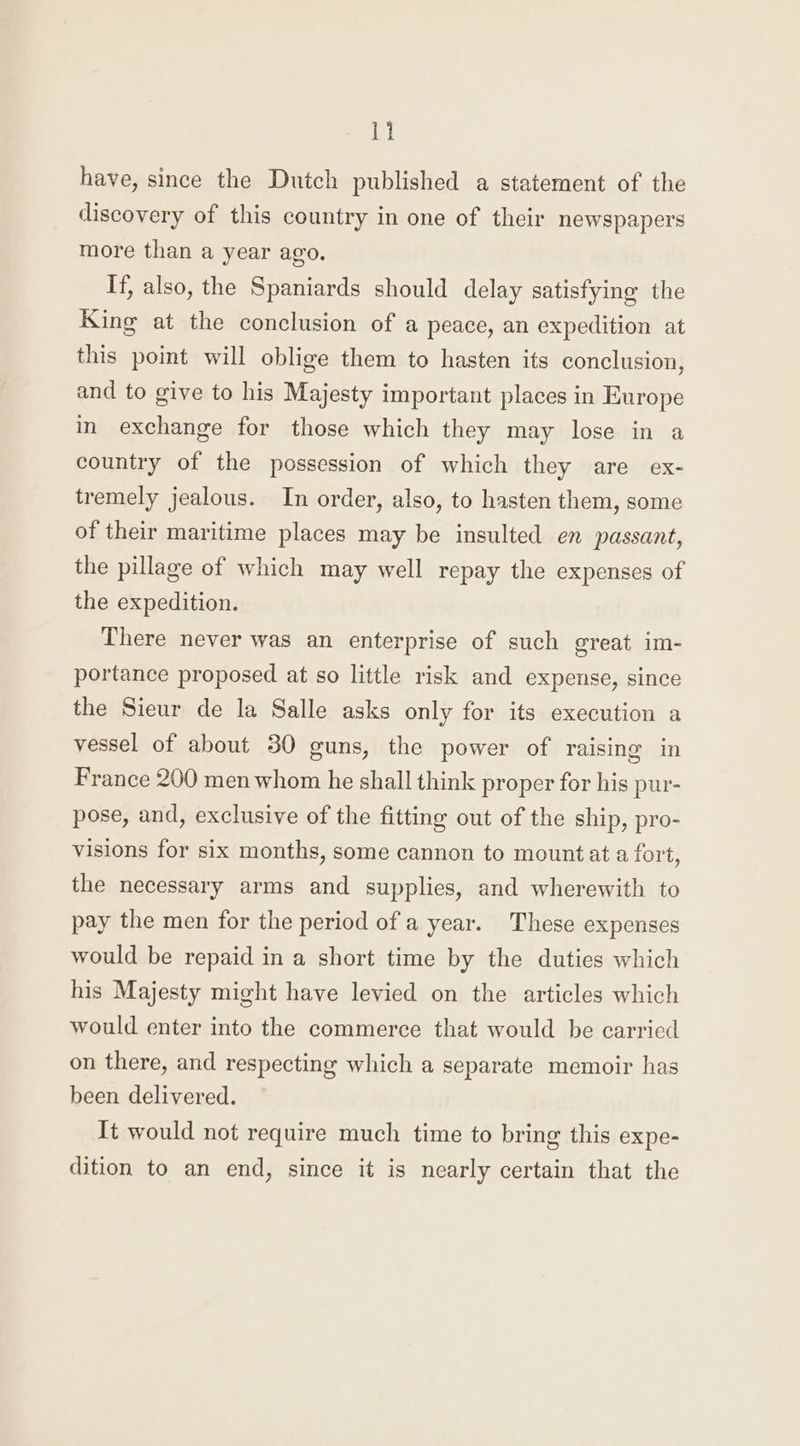 have, since the Dutch published a statement of the discovery of this country in one of their newspapers more than a year ago. If, also, the Spaniards should delay satisfying the King at the conclusion of a peace, an expedition at this point will oblige them to hasten its conclusion, and to give to his Majesty important places in Europe in exchange for those which they may lose in a country of the possession of which they are ex- tremely jealous. In order, also, to hasten them, some of their maritime places may be insulted en passant, the pillage of which may well repay the expenses of the expedition. There never was an enterprise of such great im- portance proposed at so little risk and expense, since the Sieur de la Salle asks only for its execution a vessel of about 30 guns, the power of raising in France 200 men whom he shall think proper for his pur- pose, and, exclusive of the fitting out of the ship, pro- visions for six months, some cannon to mount at a fort, the necessary arms and supplies, and wherewith to pay the men for the period of a year. These expenses would be repaid in a short time by the duties which his Majesty might have levied on the articles which would enter into the commerce that would be carried on there, and respecting which a separate memoir has been delivered. It would not require much time to bring this expe- dition to an end, since it is nearly certain that the