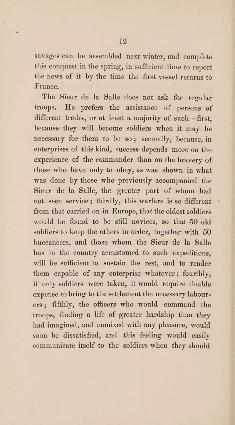 savages can be assembled next winter, and complete this conquest in the spring, in sufficient time to report the news of it by the time the first vessel returns to France. The Sieur de la Salle does not ask for regular troops. He prefers the assistance of persons of different trades, or at least a majority of such—first, because they will become soldiers when it may be necessary for them to be so; secondly, because, in enterprises of this kind, success depends more on the experience of the commander than on the bravery of those who have only to obey, as was shown in what was done by those who previously accompanied the Sieur de la Salle, the greater part of whom had not. seen service; thirdly, this warfare is so different from that carried on in Europe, that the oldest soldiers would be found to be still novices, so that 50 old soldiers to keep the others in order, together with 50 buccaneers, and those whom the Sieur de la Salle has in the country accustomed to such expeditions, will be sufficient to sustain the rest, and to render them capable of any enterprise whatever; fourthly, if only soldiers were taken, it would require double expense to bring to the settlement the necessary labour- ers; fifthly, the officers who would command the troops, finding a life of greater hardship than they had imagined, and unmixed with any pleasure, would soon be dissatisfied, and this feeling would easily communicate itself to the soldiers when they should