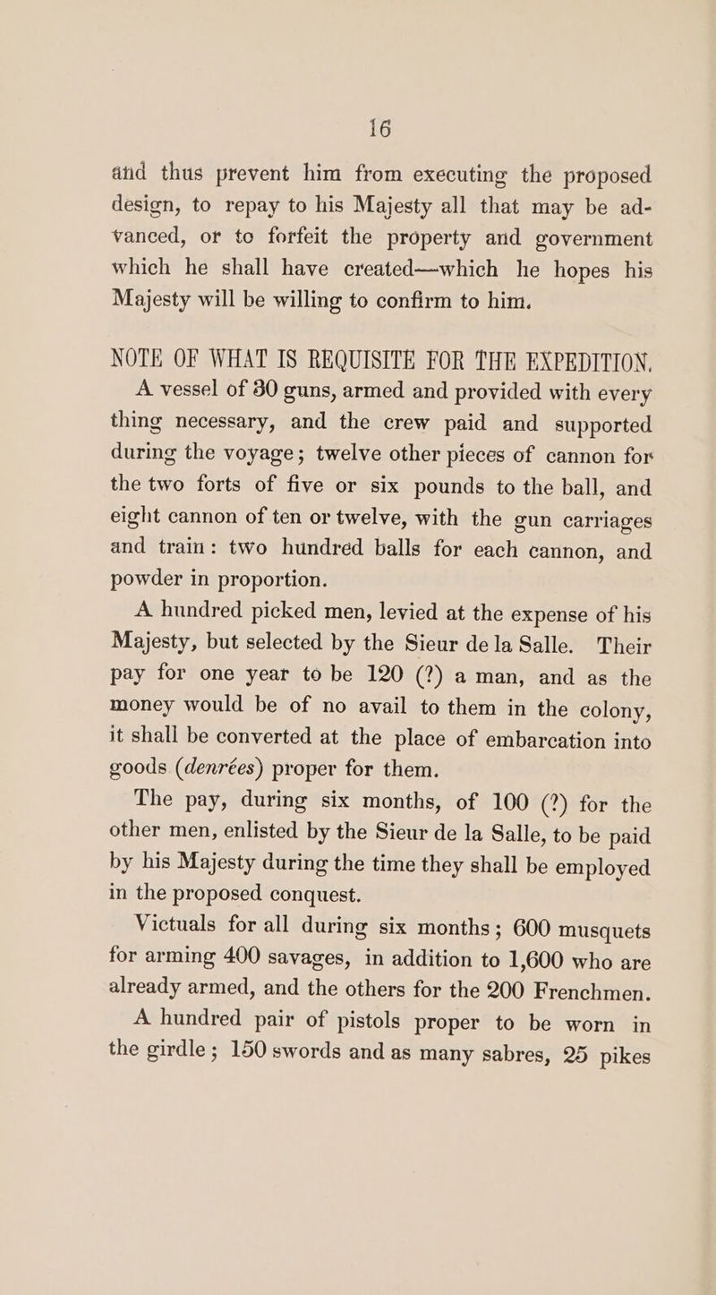 atid thus prevent him from executing the proposed design, to repay to his Majesty all that may be ad- vanced, or to forfeit the property and government which he shall have created—which he hopes his Majesty will be willing to confirm to him. NOTE OF WHAT IS REQUISITE FOR THE EXPEDITION, A vessel of 30 guns, armed and provided with every thing necessary, and the crew paid and supported during the voyage; twelve other pieces of cannon for the two forts of five or six pounds to the ball, and eight cannon of ten or twelve, with the gun carriages and train: two hundred balls for each cannon, and powder in proportion. A hundred picked men, levied at the expense of his Majesty, but selected by the Sieur dela Salle. Their pay for one year to be 120 (?) a man, and as the money would be of no avail to them in the colony, it shall be converted at the place of embarcation into goods (denrées) proper for them. The pay, during six months, of 100 (?) for the other men, enlisted by the Sieur de la Salle, to be paid by his Majesty during the time they shall be employed in the proposed conquest. Victuals for all during six months; 600 musquets for arming 400 savages, in addition to 1,600 who are already armed, and the others for the 200 Frenchmen. A hundred pair of pistols proper to be worn in the girdle ; 150 swords and as many sabres, 25 pikes