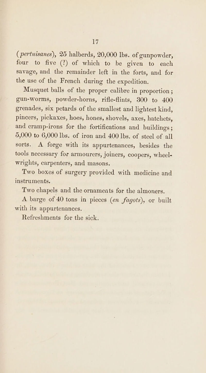 1 (pertuisanes), 25 halberds, 20,000 Ibs. of gunpowder, four to five (?) of which to be given to each savage, and the remainder left in the forts, and for the use of the French during the expedition. Musquet balls of the proper calibre in proportion ; gun-worms, powder-horns, rifle-flints, 300 to 400 grenades, six petards of the smallest and lightest kind, pincers, pickaxes, hoes, hones, shovels, axes, hatchets, and cramp-irons for the fortifications and buildings; 5,000 to 6,000 Ibs. of iron and 400 lbs. of steel of all sorts. A forge with its appurtenances, besides the tools necessary for armourers, joiners, coopers, wheel- wrights, carpenters, and masons. Two boxes of surgery provided with medicine and instruments. Two chapels and the ornaments for the almoners. A. barge of 40 tons in pieces (en fagots), or built with its appurtenances. Refreshments for the sick.