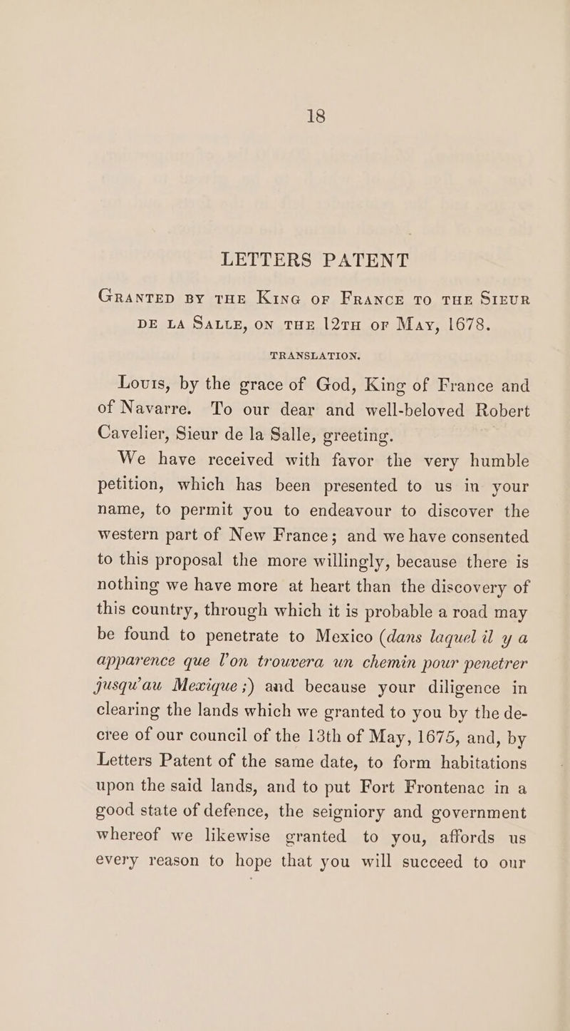 LETTERS PATENT GRANTED BY THE KinG@ or FRANCE TO THE SIEUR DE LA SALLE, ON THE 127TH or May, 1678. TRANSLATION. Lovis, by the grace of God, King of France and of Navarre. To our dear and well-beloved Robert Cavelier, Sieur de la Salle, greeting. We have received with favor the very humble petition, which has been presented to us in your name, to permit you to endeavour to discover the western part of New France; and we have consented to this proposal the more willingly, because there is nothing we have more at heart than the discovery of this country, through which it is probable a road may be found to penetrate to Mexico (dans laquel il y a apparence que l'on trouvera un chemin pour penetrer Jusqwau Mexique;) and because your diligence in clearing the lands which we granted to you by the de- cree of our council of the 13th of May, 1675, and, by Letters Patent of the same date, to form habitations upon the said lands, and to put Fort Frontenac in a good state of defence, the seigniory and government whereof we likewise granted to you, affords us every reason to hope that you will succeed to our