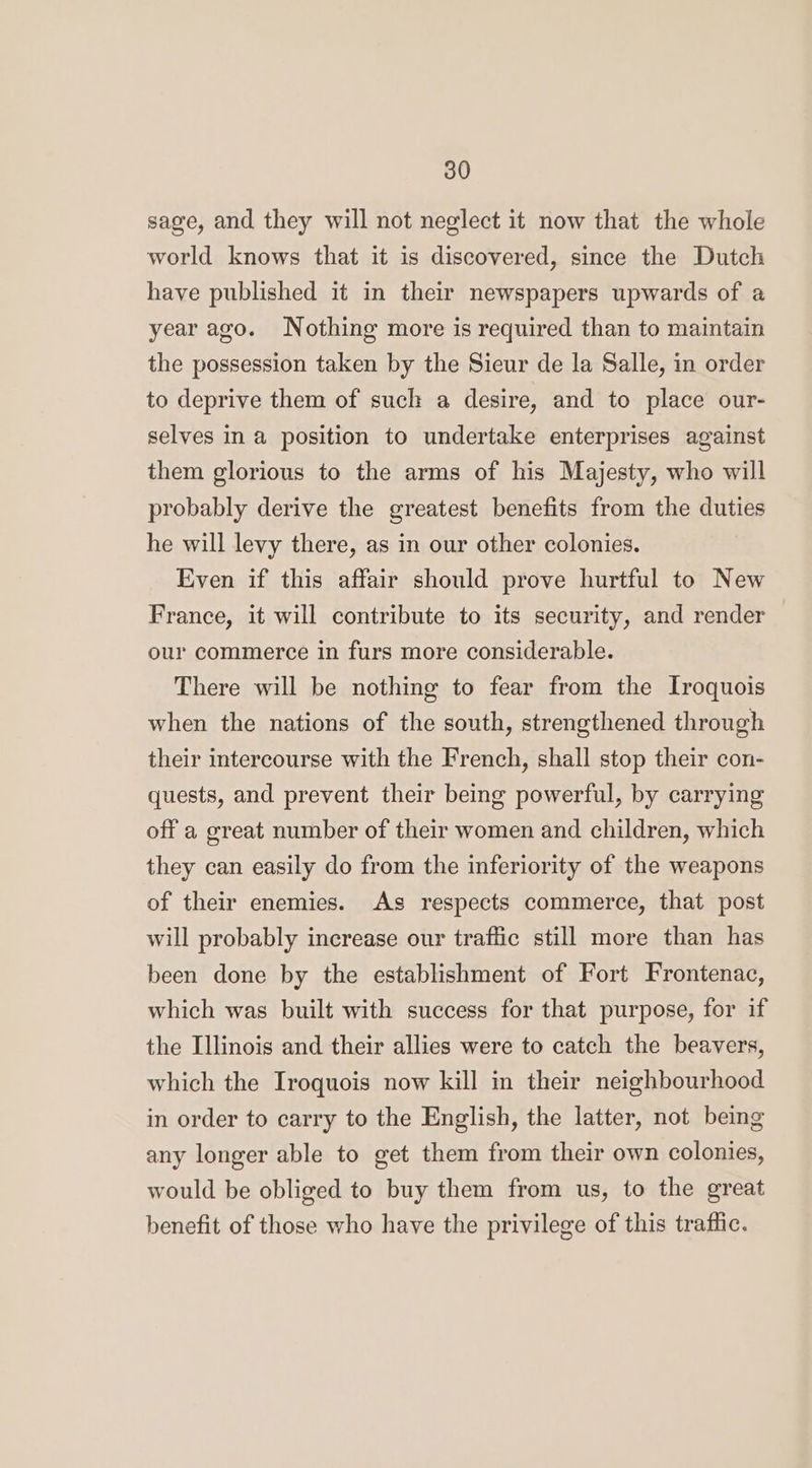 sage, and they will not neglect it now that the whole world knows that it is discovered, since the Dutch have published it in their newspapers upwards of a year ago. Nothing more is required than to maintain the possession taken by the Sieur de la Salle, in order to deprive them of such a desire, and to place our- selves in a position to undertake enterprises against them glorious to the arms of his Majesty, who will probably derive the greatest benefits from the duties he will levy there, as in our other colonies. Even if this affair should prove hurtful to New France, it will contribute to its security, and render our commerce in furs more considerable. There will be nothing to fear from the Iroquois when the nations of the south, strengthened through their intercourse with the French, shall stop their con- quests, and prevent their being powerful, by carrying off a great number of their women and children, which they can easily do from the inferiority of the weapons of their enemies. As respects commerce, that post will probably increase our traffic still more than has been done by the establishment of Fort Frontenac, which was built with success for that purpose, for if the Illinois and their allies were to catch the beavers, which the Iroquois now kill in their neighbourhood in order to carry to the English, the latter, not being any longer able to get them from their own colonies, would be obliged to buy them from us, to the great benefit of those who have the privilege of this traffic.