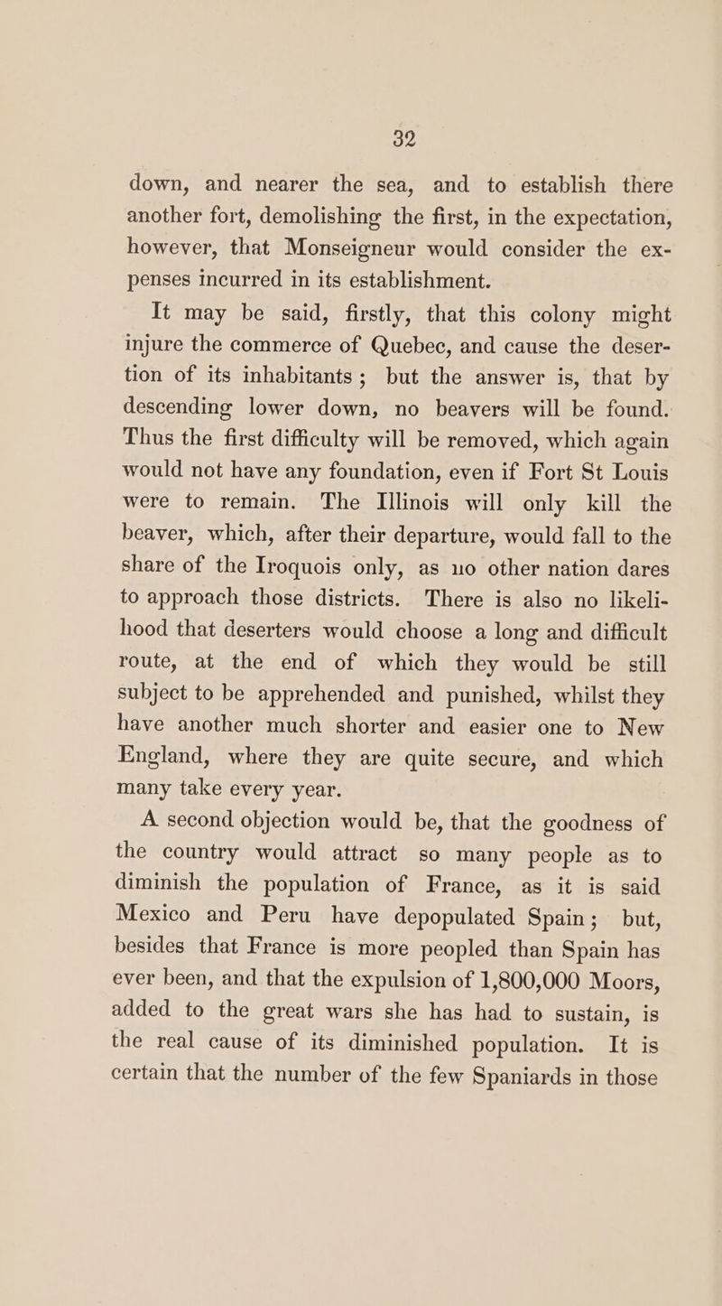 down, and nearer the sea, and to establish there another fort, demolishing the first, in the expectation, however, that Monseigneur would consider the ex- penses incurred in its establishment. It may be said, firstly, that this colony might injure the commerce of Quebec, and cause the deser- tion of its inhabitants; but the answer is, that by descending lower down, no beavers will be found. Thus the first difficulty will be removed, which again would not have any foundation, even if Fort St Louis were to remain. The Illinois will only kill the beaver, which, after their departure, would fall to the share of the Iroquois only, as uo other nation dares to approach those districts. There is also no likeli- hood that deserters would choose a long and difficult route, at the end of which they would be still subject to be apprehended and punished, whilst they have another much shorter and easier one to New England, where they are quite secure, and which many take every year. A. second objection would be, that the goodness of the country would attract so many people as to diminish the population of France, as it is said Mexico and Peru have depopulated Spain; but, besides that France is more peopled than Spain has ever been, and that the expulsion of 1,800,000 Moors, added to the great wars she has had to sustain, is the real cause of its diminished population. It is certain that the number of the few Spaniards in those