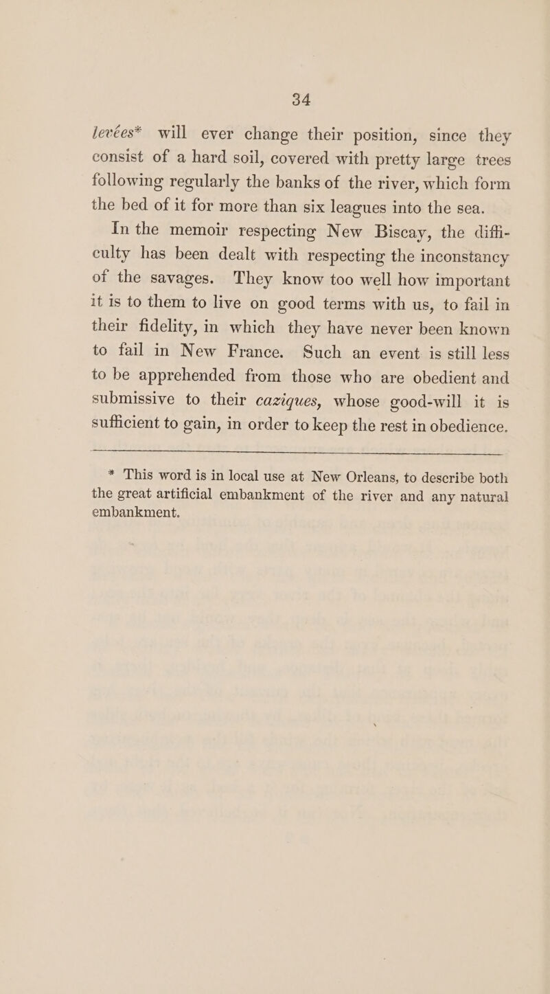 o4 levées* will ever change their position, since they consist of a hard soil, covered with pretty large trees following regularly the banks of the river, which form the bed of it for more than six leagues into the sea. In the memoir respecting New Biscay, the diffi- culty has been dealt with respecting the inconstancy of the savages. They know too well how important it is to them to live on good terms with us, to fail in their fidelity, in which they have never been known to fail in New France. Such an event is still less to be apprehended from those who are obedient and submissive to their caziques, whose good-will it is sufficient to gain, in order to keep the rest in obedience. * This word is in local use at New Orleans, to describe both the great artificial embankment of the river and any natural embankment.
