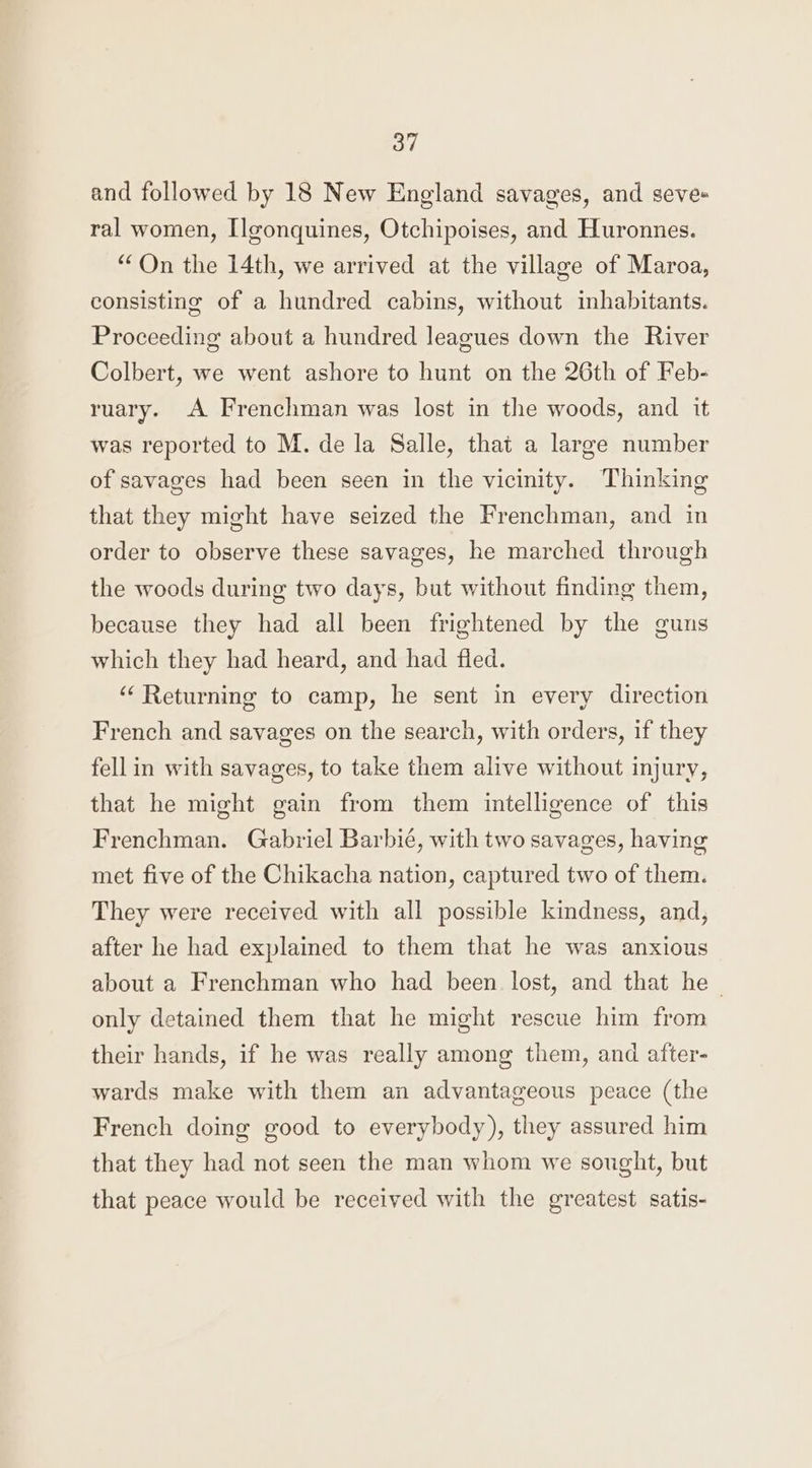 and followed by 18 New England savages, and seve- ral women, Ilgonquines, Otchipoises, and Huronnes. “On the 14th, we arrived at the village of Maroa, consisting of a hundred cabins, without inhabitants. Proceeding about a hundred leagues down the River Colbert, we went ashore to hunt on the 26th of Feb- ruary. A Frenchman was lost in the woods, and it was reported to M. de la Salle, that a large number of savages had been seen in the vicinity. Thinking that they might have seized the Frenchman, and in order to observe these savages, he marched through the woods during two days, but without finding them, because they had all been frightened by the guns which they had heard, and had fled. “Returning to camp, he sent in every direction French and savages on the search, with orders, if they fell in with savages, to take them alive without injury, that he might gain from them intelligence of this Frenchman. Gabriel Barbié, with two savages, having met five of the Chikacha nation, captured two of them. They were received with all possible kindness, and, after he had explained to them that he was anxious about a Frenchman who had been lost, and that he only detained them that he might rescue him from their hands, if he was really among them, and after- wards make with them an advantageous peace (the French doing good to everybody), they assured him that they had not seen the man whom we sought, but that peace would be received with the greatest satis-