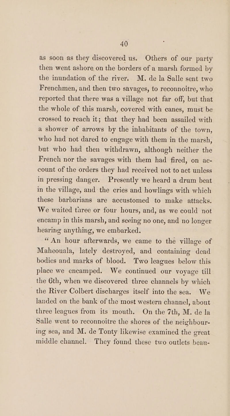 as soon as they discovered us. Others of our party then went ashore on the borders of a marsh formed by the inundation of the river. M. de la Salle sent two Frenchmen, and then two savages, to reconnoitre, who reported that there was a village not far off, but that the whole of this marsh, covered with canes, must be crossed to reach it; that they had been assailed with a shower of arrows by the inhabitants of the town, who had not dared to engage with them in the marsh, but who had then withdrawn, although neither the French nor the savages with them had fired, on ac- count of the orders they had received not to act unless in pressing danger. Presently we heard a drum beat in the village, aud the cries and howlings with which these barbarians are accustomed to make attacks. We waited taree or four hours, and, as we could not encamp in this marsh, and seeing no one, and no longer hearing anything, we embarked. “An hour afterwards, we came to the village of Maheouala, lately destroyed, and containing dead bodies and marks of blood. Two leagues below this place we encamped. We continued our voyage till the 6th, when we discovered three channels by which the River Colbert discharges itself into the sea. We landed on the bank of the most western channel, about three leagues from its mouth. On the 7th, M. de la Salle went to reconnoitre the shores of the neighbour- ing sea, and M. de Tonty likewise examined the great middle channel. They found these two outlets beau-