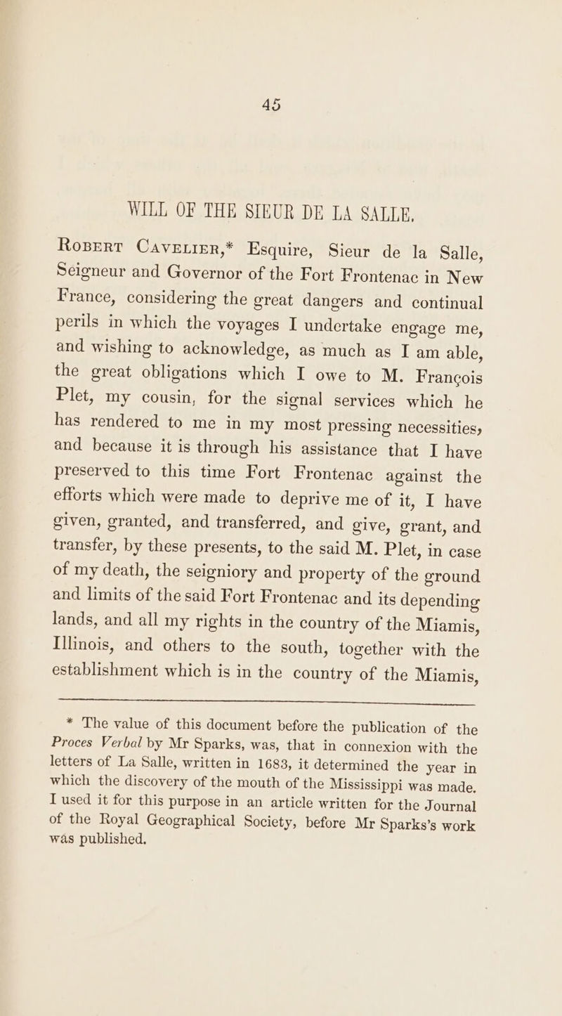 WILL OF THE SIEUR DE LA SALLE, Rospert Cave irr,* Esquire, Sieur de la Salle, Seigneur and Governor of the Fort Frontenac in New France, considering the great dangers and continual perils in which the voyages I undertake engage me, and wishing to acknowledge, as much as I am able, the great obligations which I owe to M. Francois Plet, my cousin, for the signal services which he has rendered to me in my most pressing necessities, and because it is through his assistance that I have preserved to this time Fort Frontenac against the efforts which were made to deprive me of it, I have given, granted, and transferred, and give, grant, and transfer, by these presents, to the said M. Plet, in case of my death, the seigniory and property of the ground and limits of the said Fort Frontenac and its depending lands, and all my rights in the country of the Miamis, Illinois, and others to the south, together with the establishment which is in the country of the Miamis, _——— es ees * The value of this document before the publication of the Proces Verbal by Mr Sparks, was, that in connexion with the letters of La Salle, written in 1683, it determined the year in which the discovery of the mouth of the Mississippi was made, I used it for this purpose in an article written for the J ournal of the Royal Geographical Society, before Mr Sparks’s work was published.