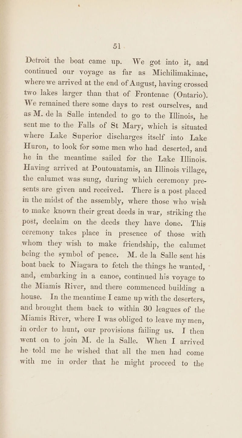 Detroit the boat came up. We got into it, and continued our voyage as far as Michilimakinac, where we arrived at the end of August, having crossed two lakes larger than that of Frontenac (Ontario). We remained there some days to rest ourselves, and as M. de la Salle intended to go to the Illinois, he sent me to the Falls of St Mary, which is situated where Lake Superior discharges itself into Lake Huron, to look for some men who had deserted, and he in the meantime sailed for the Lake Illinois. Having arrived at Poutowatamis, an Illinois village, the calumet was sung, during which ceremony pre- sents are given and received. There is a post placed in the midst of the assembly, where those who wish to make known their great deeds in war, striking the post, declaim on the deeds they have done. This ceremony takes place in presence of those with whom they wish to make friendship, the calumet being the symbol of peace. M. de la Salle sent his boat back to Niagara to fetch the things he wanted, ° and, embarking in a canoe, continued his voyage to the Miamis River, and there commenced building a house. In the meantime I came up with the deserters, and brought them back to within 30 leagues of the Miamis River, where I was obliged to leave my men, in order to hunt, our provisions failing us. I then went on to join M. de la Salle. When I arrived he told me he wished that all the men had come with me in order that he might proceed to the