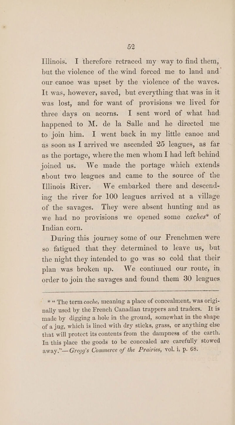 Illinois. I therefore retraced my way to find them, but the violence of the wind forced me to land and our canoe was upset by the violence of the waves. It was, however, saved, but everything that was in it was lost, and for want of provisions we lived for three days on acorns. I sent word of what had happened to M. de la Salle and he directed me to join him. I went back in my little canoe and as soon as I arrived we ascended 25 leagues, as far as the portage, where the men whom I had left behind joined us. We made the portage which extends about two leagues and came to the source of the Illinois River. . We embarked there and descend- ing the river for 100 leagues arrived at a village of the savages. They were absent hunting and as we had no provisions we opened some caches* of Indian corn. During this journey some of our Frenchmen were so fatigued that they determined to leave us, but the night they intended to go was so cold that their plan was broken up. We continued our route, in order to join the savages and found them 30 leagues _ *« The term cache, meaning a place of concealment, was origi- nally used by the French Canadian trappers and traders. It is made by digging a hole in the ground, somewhat in the shape of a jug, which is lined with dry sticks, grass, or anything else that will protect its contents from the dampness of the earth. In this place the goods to be concealed are carefully stowed away.”— Greyg’s Commerce of the Prairies, vol. 1, p. 68.