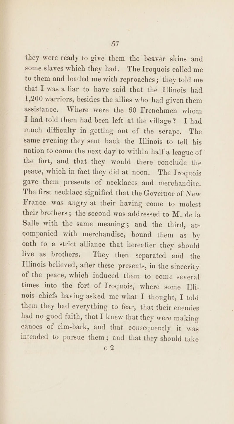 they were ready to give them the beaver skins and some slaves which they had. The Iroquois called me to them and loaded me with reproaches; they told me that I was a liar to have said that the Illinois had 1,200 warriors, besides the allies who had given them assistance. Where were the 60 Frenchmen whom I had told them had been left at the village? I had much difficulty in getting out of the scrape. The same evening they sent back the Illinois to tell his nation to come the next day to within half a league of the fort, and that they would there conclude the peace, which in fact they did at noon. The Iroquois gave them presents of necklaces and merchandise. The first necklace signified that the Governor of New France was angry at their having come to molest their brothers; the second was addressed to M. de la Salle with the same meaning; and the third, ac- companied with merchandise, bound them as by oath to a strict alliance that hereafter they should live as brothers. They then separated and the Illinois believed, after these presents, in the sincerity of the peace, which induced them to come several times into the fort of Iroquois, where some TIli- nois chiefs having asked me what I thought, I told them they had everything to fear, that their enemies had no good faith, that I knew that they were making canoes of elm-bark, and that consequently it was intended to pursue them; and that they should take c2