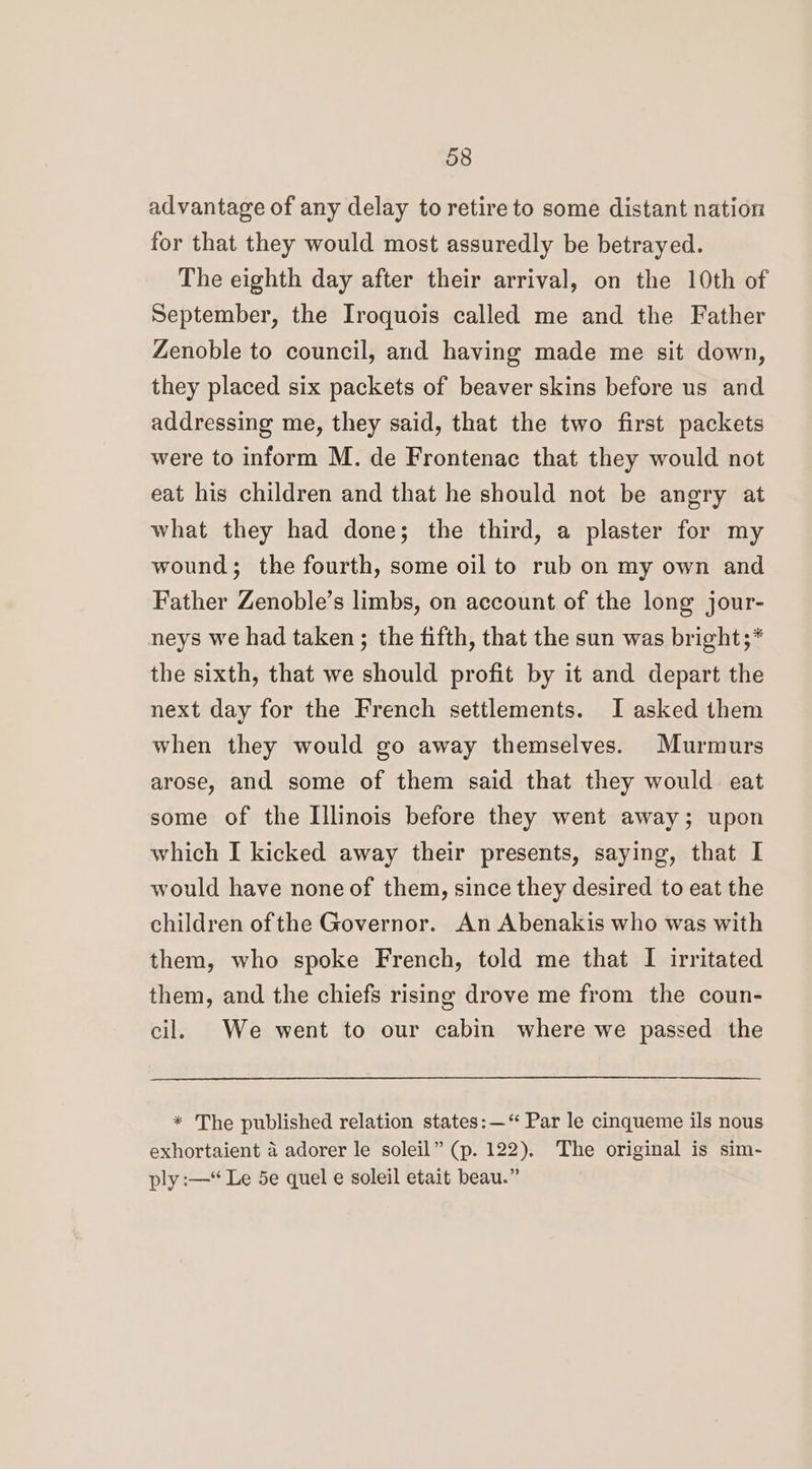 advantage of any delay to retire to some distant nation for that they would most assuredly be betrayed. The eighth day after their arrival, on the 10th of September, the Iroquois called me and the Father Zenoble to council, and having made me sit down, they placed six packets of beaver skins before us and addressing me, they said, that the two first packets were to inform M. de Frontenac that they would not eat his children and that he should not be angry at what they had done; the third, a plaster for my wound; the fourth, some oil to rub on my own and Father Zenoble’s limbs, on account of the long jour- neys we had taken ; the fifth, that the sun was bright;* the sixth, that we should profit by it and depart the next day for the French settlements. I asked them when they would go away themselves. Murmurs arose, and some of them said that they would eat some of the Illinois before they went away; upon which I kicked away their presents, saying, that I would have none of them, since they desired to eat the children of the Governor. An Abenakis who was with them, who spoke French, told me that I irritated them, and the chiefs rising drove me from the coun- cil. We went to our cabin where we passed the * The published relation states: —‘“ Par le cinqueme ils nous exhortaient a adorer le soleil” (p. 122), The original is sim- ply :—* Le 5e quel e soleil etait beau.”