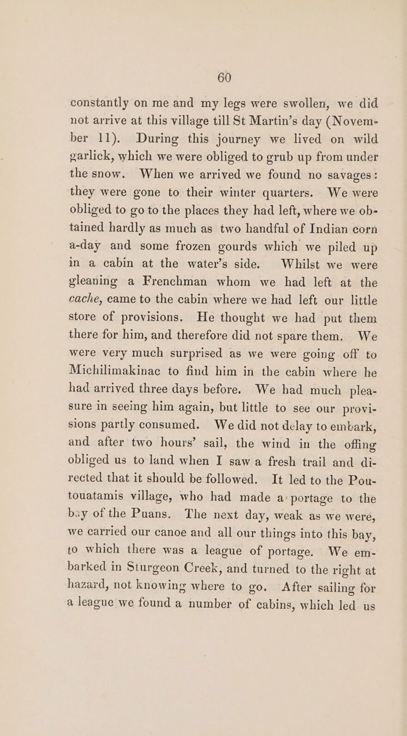 constantly on me and my legs were swollen, we did not arrive at this village till St Martin’s day (Novem- ber 11). During this journey we lived on wild garlick, which we were obliged to grub up from under the snow. When we arrived we found no savages: they were gone to their winter quarters. We were obliged to go to the places they had left, where we ob- tained hardly as much as two handful of Indian corn a-day and some frozen gourds which we piled up in a cabin at the water’s side. Whilst we were gleaning a Frenchman whom we had left at the cache, eame to the cabin where we had left our little store of provisions. He thought we had put them there for him, and therefore did not spare them. We were very much surprised as we were going off to Michilimakinac to find him in the cabin where he had arrived three days before. We had much plea- sure in seeing him again, but little to see our provi- sions partly consumed. We did not delay to embark, and after two hours’ sail, the wind in the offing obliged us to land when I saw a fresh trail and di- rected that it should be followed. It led to the Pou- touatamis village, who had made a:portage to the bay of the Puans. The next day, weak as we were, we carried our canoe and all our things into this bay, to which there was a league of portage. We em- barked in Sturgeon Creek, and turned to the right at hazard, not knowing where to go. After sailing for a league we found a number of cabins, which led us