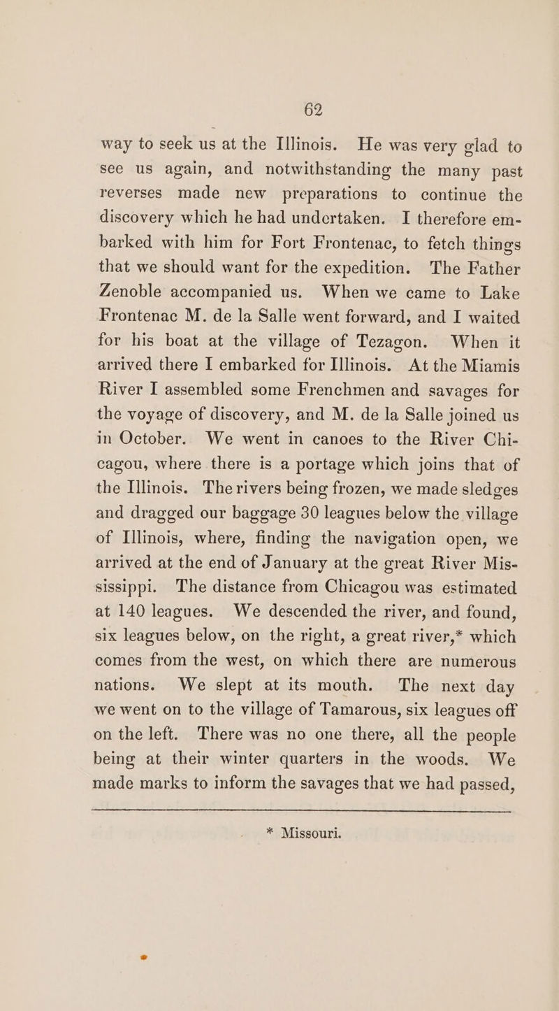 way to seek us at the Illinois. He was very glad to see us again, and notwithstanding the many past reverses made new preparations to continue the discovery which he had undertaken. I therefore em- barked with him for Fort Frontenac, to fetch things that we should want for the expedition. The Father Zenoble accompanied us. When we came to Lake Frontenac M. de la Salle went forward, and I waited for his boat at the village of Tezagon. When it arrived there I embarked for Illinois. At the Miamis River I assembled some Frenchmen and savages for the voyage of discovery, and M. de la Salle joined us in October. We went in canoes to the River Chi- cagou, where there is a portage which joins that of the Illinois. The rivers being frozen, we made sledges and dragged our baggage 30 leagues below the village of Illinois, where, finding the navigation open, we arrived at the end of January at the great River Mis- sissippi. The distance from Chicagou was estimated at 140 leagues. We descended the river, and found, six leagues below, on the right, a great river,* which comes from the west, on which there are numerous nations. We slept at its mouth. The next day we went on to the village of Tamarous, six leagues off on the left. There was no one there, all the people being at their winter quarters in the woods. We made marks to inform the savages that we had passed, * Missouri.