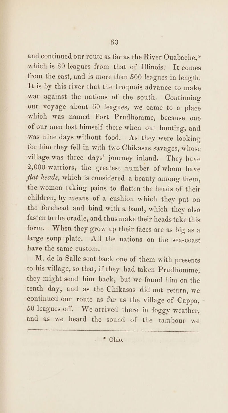 and continued our route as tar as the River Ouabache, * which is 80 leagues from that of Illinois. It comes from the east, and is more than 500 leagues in length. It is by this river that the Iroquois advance to make war against the nations of the south. Continuing our voyage about 60 leagues, we came to a place which was named Fort Prudhomme, because one of our men lost himself there when out hunting, and was nine days without food. As they were looking for him they fell in with two Chikasas savages, whose village was three days’ journey inland. They have 2,000 warriors, the greatest number of whom have fiat heads, which is considered a beauty among them, the women taking pains to flatten the heads of their children, by means of a cushion which they put on the forehead and bind with a band, which they also fasten to the cradle, and thus make their heads take this form. When they grow up their faces are as big as a large soup plate. All the nations on the sea-coast have the same custom. M. de la Salle sent back one of them with presents to his village, so that, if they had taken Prudhomme, they might send him back, but we found him on the tenth day, and as the Chikasas did not return, we continued our route as far as the village of Cappa, 50 leagues off. We arrived there in foggy weather, and as we heard the sound of the tambour we pet be ed ee le ean ee tee pod | * Ohio.