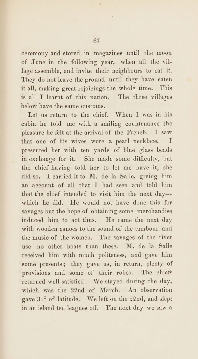 ceremony and stored in magazines until the moon of June in the following year, when all the vil- lage assemble, and invite their neighbours to eat it. They do not leave the ground until they have eaten it all, making great rejoicings the whole time. This is all I learnt of this nation. The three villages below have the same customs. Let us return to the chief. When I was in his cabin he told me with a smiling countenance the pleasure he felt at the arrival of the French. I saw that one of his wives wore a pearl necklace. I presented her with ten yards of blue glass beads in exchange for it. She made some difficulty, but the chief having told her to let me have it, she did so. I carried it to M. de la Salle, giving him an account of all that I had seen and told him that the chief intended to visit him the next day—- which he did. He would not have done this for savages but the hope of obtaining some merchandise induced him to act thus. He came the next day with wooden canoes to the sound of the tambour and the music of the women. The savages of the river use no other boats than these. M. de la Salle received him with much politeness, and gave him some presents; they gave us, in return, plenty of provisions and some of their robes. The chiefs returned well satisfied. We stayed during the day, which was the 22nd of March. An observation gave 31° of latitude. We left on the 22nd, and slept in an island ten leagues off. The next day we saw a