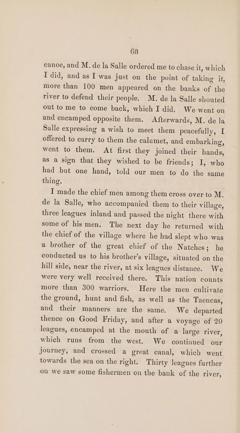 canoe, and M. de la Salle ordered me to chase it, which I did, and as I was just on the point of taking it, more than 100 men appeared on the banks of the river to defend their people. M. de la Salle shouted out to me to come back, which I did. We went on and encamped opposite them. Afterwards, M. de la Salle expressing a wish to meet them peacefully, I offered to carry to them the calumet, and embarking, went to them. At first they joined their hands, as a sign that they wished to be friends; I, who had but one hand, told our men to do the same thing. I made the chief men among them cross over to M. de la Salle, who accompanied them to their village, three leagues inland and passed the night there with some of hismen. The next day he returned with the chief of the village where he had slept who was a brother of the great chief of the Natches; he conducted us to his brother's village, situated on the hill side, near the river, at. six leagues distance. We were very well received there. This nation counts more than 300 warriors. Here the men cultivate the ground, hunt and fish, as well as the Taencas, and their manners are the same. We departed thence on Good Friday, and after a voyage of 20 leagues, encamped at the mouth of a large river, which runs from the west. We continued our Journey, and crossed a great canal, which went towards the sea on the right. Thirty leagues further on we saw some fishermen on the bank of the river,