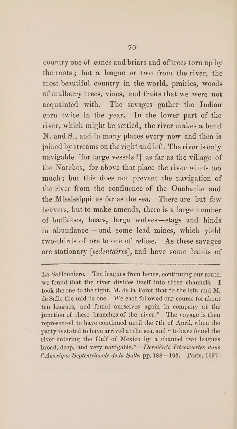 country one of canes and briars and of trees torn up by the roots; but a league or two from the river, the most beautiful country in the world, prairies, woods of mulberry trees, vines, and fruits that we were not acquainted with. The savages gather the Indian corn twice in the year. In the lower part of the river, which might be settled, the river makes a bend N.and&amp;., and in many places every now and then is joined by streams on the right and left. The river is only navigable [for large vessels ?] as far as the village of the Natches, for above that place the river winds too much; but this does not prevent the navigation of the river from the confluence of the Ouabache and the Mississippi as far as the sea. There are but few beavers, but to make amends, there is a large number of buffaloes, bears, large wolves—stags and hinds in abundance-—and some lead mines, which yield two-thirds of ore to one of refuse. As these savages are stationary [sedentazres], and have some habits of La Sablonniere. Ten leagues from hence, continuing our route, we found that the river divides itself into three channels. I took the one to the right, M. de la Foret that to the left, and M. de Salle the middle one. We each followed our course for about ten leagues, and found ourselves again in company at the junction of these branches of the river.” The voyage is then represented to have continued until the 7th of April, when the party is stated to have arrived at the sea, and “ to have found the river entering the Gulf of Mexico by a channel two leagues broad, deep, and very naviyable.”—Derniére’s Découvertes dans l’Amerique Septentrionale de la Salle, pp. 188—193. Paris, 1697.