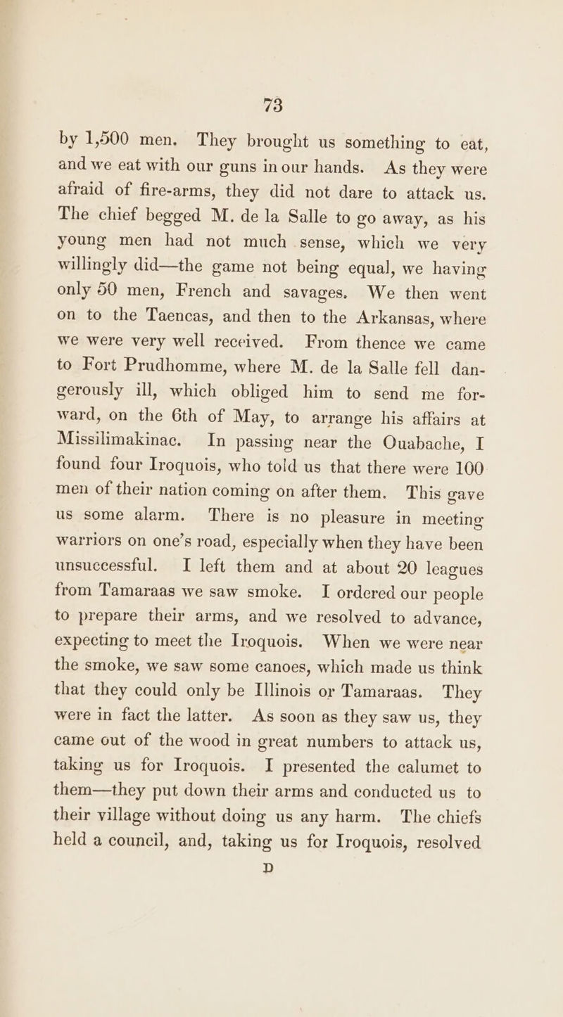 by 1,500 men. They brought us something to eat, and we eat with our guns inour hands. As they were atraid of fire-arms, they did not dare to attack us. The chief begged M. de la Salle to go away, as his young men had not much sense, which we very willingly did—the game not being equal, we having only 50 men, French and savages. We then went on to the Taencas, and then to the Arkansas, where we were very well received. From thence we came to Fort Prudhomme, where M. de la Salle fell dan- gerously ill, which obliged him to send me for- ward, on the 6th of May, to arrange his affairs at Missilimakinac. In passing near the Ouabache, I found four Iroquois, who told us that there were 100 men of their nation coming on after them. This gave us some alarm. There is no pleasure in meeting warriors on one’s road, especially when they have been unsuccessful. I left them and at about 20 leagues from Tamaraas we saw smoke. I ordered our people to prepare their arms, and we resolved to advance, expecting to meet the Iroquois. When we were near the smoke, we saw some canoes, which made us think that they could only be Ilinois or Tamaraas. They were in fact the latter. As soon as they saw us, they came out of the wood in great numbers to attack us, taking us for Iroquois. I presented the calumet to them—they put down their arms and conducted us to their village without doing us any harm. The chiefs held a council, and, taking us for Iroquois, resolved D