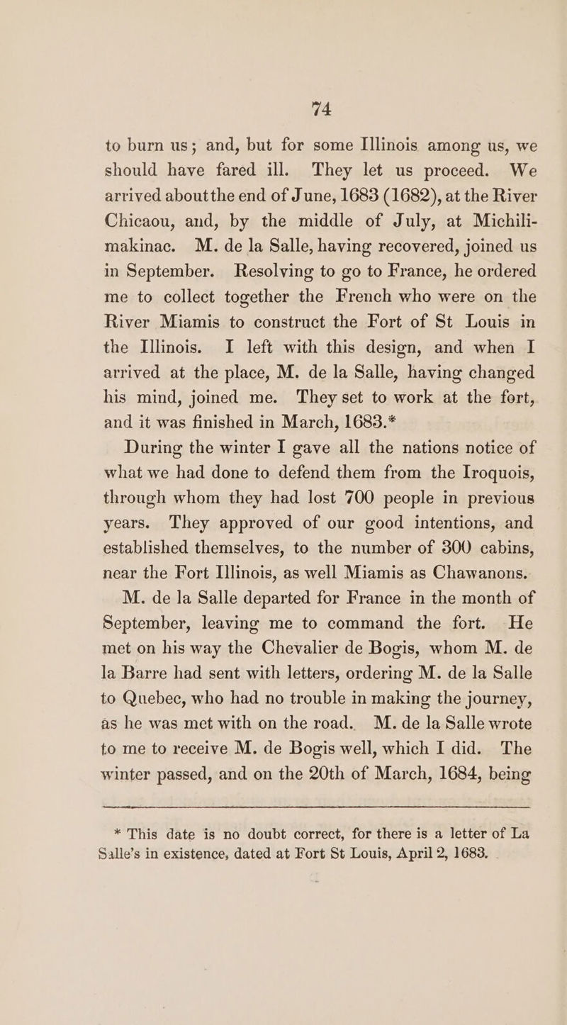 to burn us; and, but for some Illinois among us, we should have fared ill. They let us proceed. We arrived aboutthe end of J une, 1683 (1682), at the River Chicaou, and, by the middle of July, at Michili- makinac. M. de la Salle, having recovered, joined us in September. Resolving to go to France, he ordered me to collect together the French who were on the River Miamis to construct the Fort of St Louis in the Illinois. I left with this design, and when I arrived at the place, M. de la Salle, having changed his mind, joined me. They set to work at the fort, and it was finished in March, 1683.* During the winter I gave all the nations notice of what we had done to defend them from the Iroquois, through whom they had lost 700 people in previous years. They approved of our good intentions, and established themselves, to the number of 300 cabins, near the Fort Illinois, as well Miamis as Chawanons, M. de la Salle departed for France in the month of September, leaving me to command the fort. He met on his way the Chevalier de Bogis, whom M. de la Barre had sent with letters, ordering M. de la Salle to Quebec, who had no trouble in making the journey, as he was met with on the road.. M. de la Salle wrote to me to receive M. de Bogis well, which I did. The winter passed, and on the 20th of March, 1684, being * This date is no doubt correct, for there is a letter of La Salle’s in existence, dated at Fort St Louis, April 2, 1683.