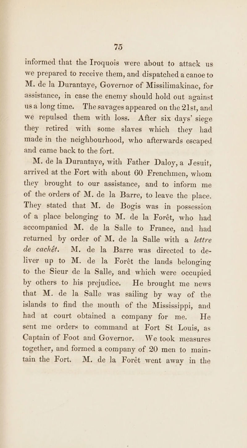 informed that the Iroquois were about to attack us we prepared to receive them, and dispatched a canoe to M. de la Durantaye, Governor of Missilimakinac, for assistance, in case the enemy should hold out against usa long time. The savages appeared on the 2lst, and we repulsed them with loss. After six days’ siege they retired with some slaves which they had made in the neighbourhood, who afterwards escaped and came back to the fort. M. de la Durantaye, with Father Daloy,a Jesuit, arrived at the Fort with about 60 Frenchmen, whom they brought to our assistance, and to inform me of the orders of M. de la Barre, to leave the place. They stated that M. de Bogis was in possession of a place belonging to M. de la Forét, who had accompanied M. de la Salle to France, and had returned by order of M. de la Salle with a lettre de cachét. M. de la Barre was directed to de- liver up to M. de la Forét the lands belonging to the Sieur de la Salle, and which were occupied by others to his prejudice. He brought me news that M. de la Salle was sailing by way of the islands to find the mouth of the Mississippi, and had at court obtained a company for me. He sent me orders to command at Fort St Louis, as Captain of Foot and Governor. We took measures together, and formed a company of 20 men to main- tain the Fort. M. de la Forét went away in the