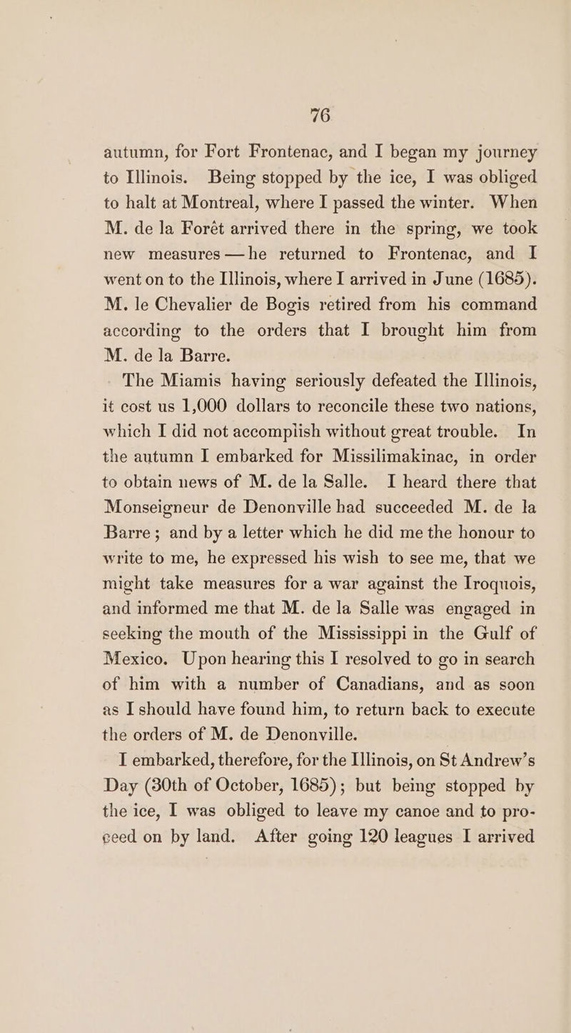 autumn, for Fort Frontenac, and I began my journey to Illinois. Being stopped by the ice, I was obliged to halt at Montreal, where I passed the winter. When M. de la Forét arrived there in the spring, we took new measures—he returned to Frontenac, and I went on to the Illinois, where I arrived in June (1685). M. le Chevalier de Bogis retired from his command according to the orders that I brought him from M. de la Barre. The Miamis having seriously defeated the Illinois, it cost us 1,000 dollars to reconcile these two nations, which I did not accompiish without great trouble. In the autumn I embarked for Missilimakinac, in order to obtain news of M. de la Salle. I heard there that Monseigneur de Denonville had succeeded M. de la Barre; and by a letter which he did me the honour to write to me, he expressed his wish to see me, that we might take measures for a war against the Iroquois, and informed me that M. de la Salle was engaged in seeking the mouth of the Mississippi in the Gulf of Mexico. Upon hearing this I resolved to go in search of him with a number of Canadians, and as soon as I should have found him, to return back to execute the orders of M. de Denonville. I embarked, therefore, for the [linois, on St Andrew’s Day (30th of October, 1685); but being stopped by the ice, I was obliged to leave my canoe and to pro- ceed on by land. After going 120 leagues I arrived