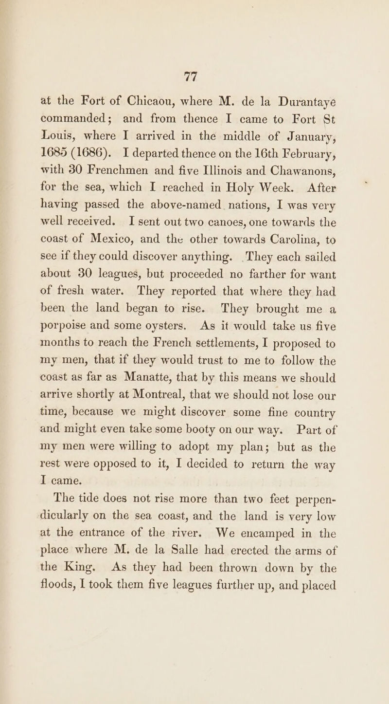 at the Fort of Chicaou, where M. de la Durantaye commanded; and from thence I came to Fort St Louis, where I arrived in the middle of January, 1685 (1686). I departed thence on the 16th February, with 380 Frenchmen and five Illinois and Chawanons, for the sea, which I reached in Holy Week. After having passed the above-named. nations, I was very well received. I sent out two canoes, one towards the coast of Mexico, and the other towards Carolina, to see if they could discover anything. They each sailed about 30 leagues, but proceeded no farther for want of fresh water. They reported that where they had been the land began to rise. They brought me a porpoise and some oysters. As it would take us five months to reach the French settlements, I proposed to my men, that if they would trust to me to follow the coast as far as Manatte, that by this means we should arrive shortly at Montreal, that we should not lose our time, because we might discover some fine country and might even take some booty on our way. Part of my men were willing to adopt my plan; but as the rest were opposed to it, I decided to return the way I came. The tide does not rise more than two feet perpen- dicularly on the sea coast, and the land is very low at the entrance of the river. We encamped in the place where M. de la Salle had erected the arms of the King. As they had been thrown down by the floods, I took them five leagues further up, and placed