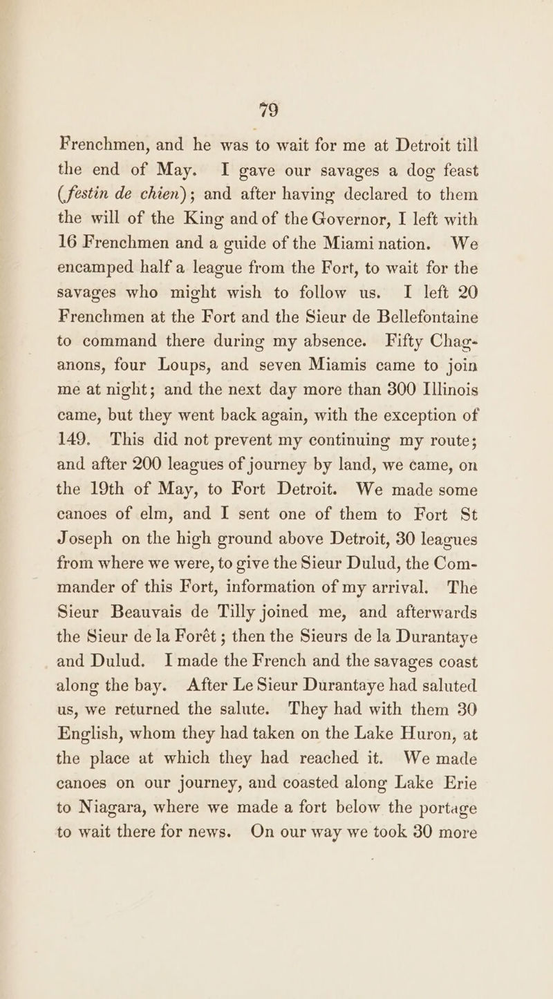 Frenchmen, and he was to wait for me at Detroit till the end of May. I gave our savages a dog feast (festin de chien); and after having declared to them the will of the King and of the Governor, I left with 16 Frenchmen and a guide of the Miamination. We encamped half a league from the Fort, to wait for the savages who might wish to follow us. I left 20 Frenchmen at the Fort and the Sieur de Bellefontaine to command there during my absence. Fifty Chag- anons, four Loups, and seven Miamis came to join me at night; and the next day more than 300 Illinois came, but they went back again, with the exception of 149. This did not prevent my continuing my route; and after 200 leagues of journey by land, we came, on the 19th of May, to Fort Detroit. We made some canoes of elm, and I sent one of them to Fort St Joseph on the high ground above Detroit, 30 leagues from where we were, to give the Sieur Dulud, the Com- mander of this Fort, information of my arrival. The Sieur Beauvais de Tilly joined me, and afterwards the Sieur de la Forét ; then the Sieurs de la Durantaye and Dulud. I made the French and the savages coast along the bay. After Le Sieur Durantaye had saluted us, we returned the salute. They had with them 30 English, whom they had taken on the Lake Huron, at the place at which they had reached it. We made canoes on our journey, and coasted along Lake Erie to Niagara, where we made a fort below the portage to wait there for news. On our way we took 30 more