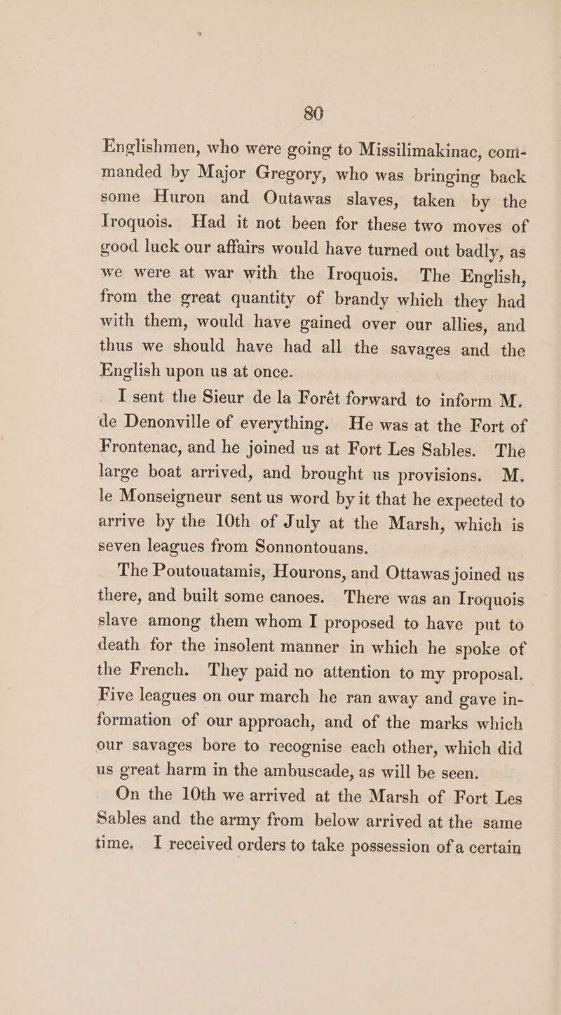 Englishmen, who were going to Missilimakinac, comi- manded by Major Gregory, who was bringing back some Huron and Outawas slaves, taken by the Iroquois. Had it not been for these two moves of good luck our affairs would have turned out badly, as we were at war with the Iroquois. The English, from the great quantity of brandy which they had with them, would have gained over our allies, and thus we should have had all the savages and the English upon us at once. I sent the Sieur de la Forét forward to inform M. de Denonville of everything. He was at the Fort of Frontenac, and he joined us at Fort Les Sables. The large boat arrived, and brought us provisions. M. le Monseigneur sent us word by it that he expected to arrive by the 10th of July at the Marsh, which is seven leagues from Sonnontouans. The Poutouatamis, Hourons, and Ottawas joined us there, and built some canoes. There was an Troquois slave among them whom I proposed to have put to death for the insolent manner in which he spoke of the French. They paid no attention to my proposal. Five leagues on our march he ran away and gave in- formation of our approach, and of the marks which our savages bore to recognise each other, which did us great harm in the ambuscade, as will be seen. On the 10th we arrived at the Marsh of Fort Les Sables and the army from below arrived at the same time, I received orders to take possession of a certain