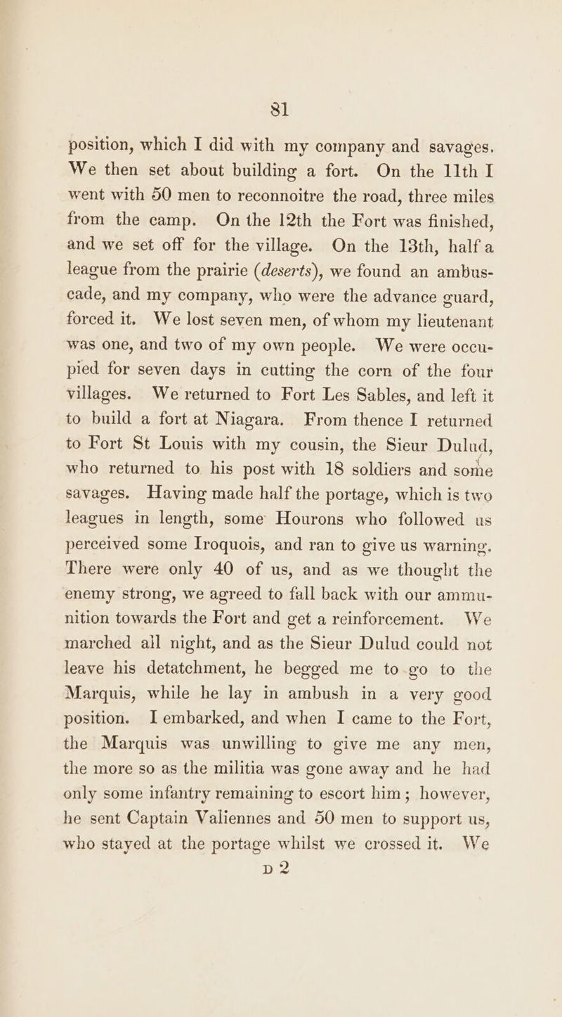 position, which I did with my company and savages. We then set about building a fort. On the 11th I went with 50 men to reconnoitre the road, three miles from the camp. On the 12th the Fort was finished, and we set off for the village. On the 13th, half a league from the prairie (deserts), we found an ambus- cade, and my company, who were the advance guard, forced it. We lost seven men, of whom my lieutenant was one, and two of my own people. We were occu- pied for seven days in cutting the corn of the four villages. We returned to Fort Les Sables, and left it to build a fort at Niagara. From thence I returned to Fort St Louis with my cousin, the Sieur Dulud, who returned to his post with 18 soldiers and some savages. Having made half the portage, which is two leagues in length, some Hourons who followed us perceived some Iroquois, and ran to give us warning, There were only 40 of us, and as we thought the enemy strong, we agreed to fall back with our ammu- nition towards the Fort and get a reinforcement. We marched all night, and as the Sieur Dulud could not leave his detatchment, he begged me to-go to the Marquis, while he lay in ambush in a very good position. I embarked, and when I came to the Fort, the Marquis was unwilling to give me any men, the more so as the militia was gone away and he had only some infantry remaining to escort him; however, he sent Captain Valiennes and 50 men to support us, who stayed at the portage whilst we crossed it. We D 2