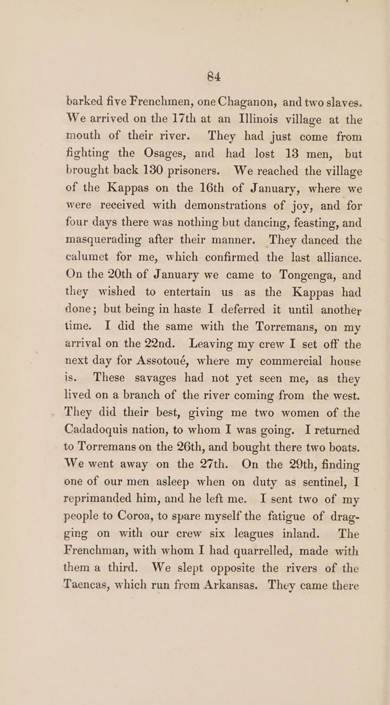 barked five Frenchmen, one Chaganon, and two slaves. We arrived on the 17th at an Illinois village at the mouth of their river. They had just come from fighting the Osages, and had lost 13 men, but brought back 130 prisoners. We reached the village of the Kappas on the 16th of January, where we were received with demonstrations of joy, and for four days there was nothing but dancing, feasting, and masquerading after their manner. They danced the calumet for me, which confirmed the last alliance. On the 20th of January we came to Tongenga, and they wished to entertain us as the Kappas had done; but being in haste I deferred it until another time. I did the same with the Torremans, on my arrival on the 22nd. Leaving my crew I set off the next day for Assotoué, where my commercial house is. These savages had not yet seen me, as they lived on a branch of the river coming from the west. They did their best, giving me two women of the Cadadoquis nation, to whom I was going. I returned to Torremans on the 26th, and bought there two boats. We went away on the 27th. On the 29th, finding one of our men asleep when on duty as sentinel, I reprimanded him, and he left me. I sent two of my people to Coroa, to spare myself the fatigue of drag- ging on with our crew six leagues inland. The Frenchman, with whom I had quarrelled, made with them a third. We slept opposite the rivers of the Taencas, which run from Arkansas. They came there