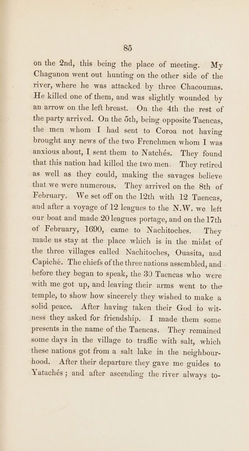 on the 2nd, this being the place of meeting. My Chaganon went out hunting on the other side of the river, where he was attacked by three Chacoumas. He killed one of them, and was slightly wounded by an arrow on the left breast. On the 4th the rest of the party arrived. On the 5th, being opposite Taencas, the men whom I had sent to Coroa not having brought any news of the two Frenchmen whom I was anxious about, I sent them to Natchés. They found that this nation had killed the two men. They retired as well as they could, making the savages believe that we were numerous. They arrived on the 8th of February. We set off on the 12th with 12 Taencas, and after a voyage of 12 leagues to the N.W. we left our boat and made 20 leagues portage, and on the 17th of February, 1690, came to Nachitoches. They made us stay at the place which is in the midst of the three villages called Nachitoches, Ouasita, and Capiché. The chiefs of the three nations assembled, and before they began to speak, the 30 Taencas who were with me got up, and leaving their arms went to the temple, to show how sincerely they wished to make a solid peace. After having taken their God to wit- ness they asked for friendship. I made them some presents in the name of the Taencas. They remained some days in the village to traffic with salt, which these nations got from a salt lake in the neighbour- hood. After their departure they gave me guides to Yatachés ; and after ascending the river always to-