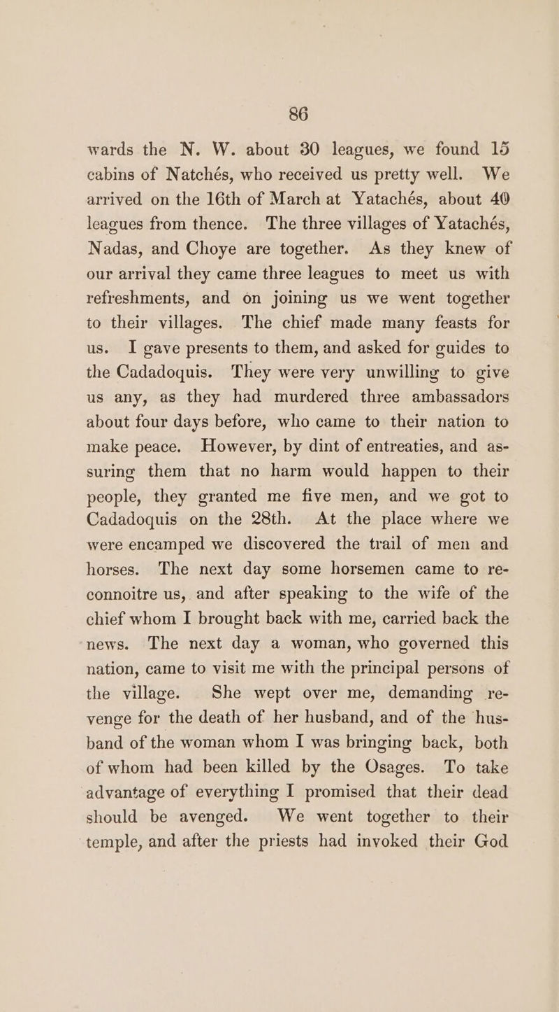 wards the N. W. about 30 leagues, we found 15 cabins of Natchés, who received us pretty well. We arrived on the 16th of March at Yatachés, about 40 leagues from thence. The three villages of Yatachés, Nadas, and Choye are together. As they knew of our arrival they came three leagues to meet us with refreshments, and on joining us we went together to their villages. The chief made many feasts for us. I gave presents to them, and asked for guides to the Cadadoquis. They were very unwilling to give us any, as they had murdered three ambassadors about four days before, who came to their nation to make peace. However, by dint of entreaties, and as- suring them that no harm would happen to their people, they granted me five men, and we got to Cadadoquis on the 28th. At the place where we were encamped we discovered the trail of men and horses. The next day some horsemen came to re- connoitre us, and after speaking to the wife of the chief whom I brought back with me, carried back the news. The next day a woman, who governed this nation, came to visit me with the principal persons of the village. She wept over me, demanding re- venge for the death of her husband, and of the hus- band of the woman whom I was bringing back, both of whom had been killed by the Osages. To take advantage of everything I promised that their dead should be avenged. We went together to their temple, and after the priests had invoked their God