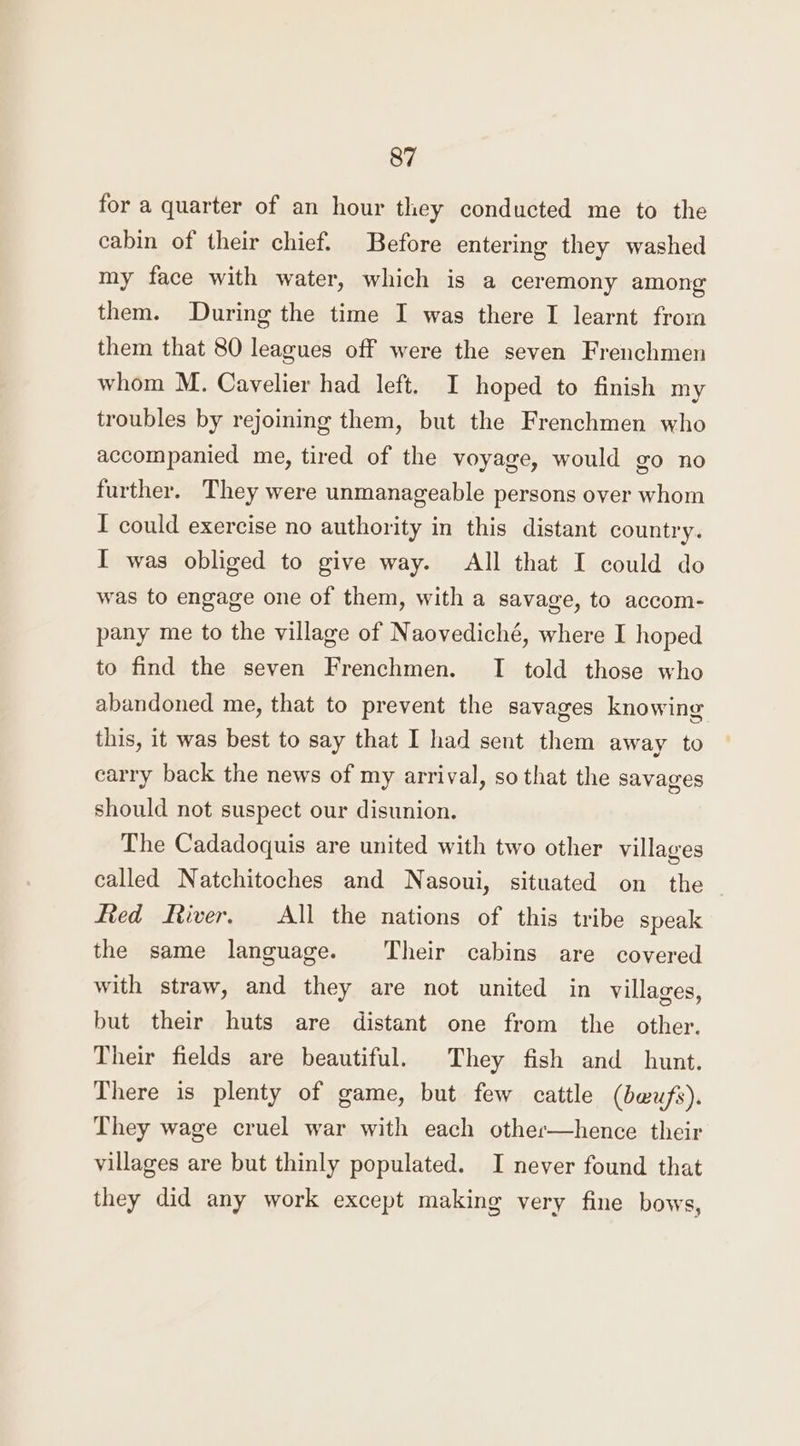 for a quarter of an hour they conducted me to the cabin of their chief. Before entering they washed my face with water, which is a ceremony among them. During the time I was there I learnt from them that 80 leagues off were the seven Frenchmen whom M. Cavelier had left. I hoped to finish my troubles by rejoining them, but the Frenchmen who accompanied me, tired of the voyage, would go no further. They were unmanageable persons over whom I could exercise no authority in this distant country. I was obliged to give way. All that I could do was to engage one of them, with a savage, to accom- pany me to the village of Naovediché, where I hoped to find the seven Frenchmen. I told those who abandoned me, that to prevent the savages knowing this, it was best to say that I had sent them away to carry back the news of my arrival, so that the savages should not suspect our disunion. The Cadadoquis are united with two other villages called Natchitoches and Nasoui, situated on the fied River. All the nations of this tribe speak the same language. Their cabins are covered with straw, and they are not united in villages, but their huts are distant one from the other. Their fields are beautiful. They fish and hunt. There is plenty of game, but few cattle (bwufs). They wage cruel war with each other—hence their villages are but thinly populated. I never found that they did any work except making very fine bows,