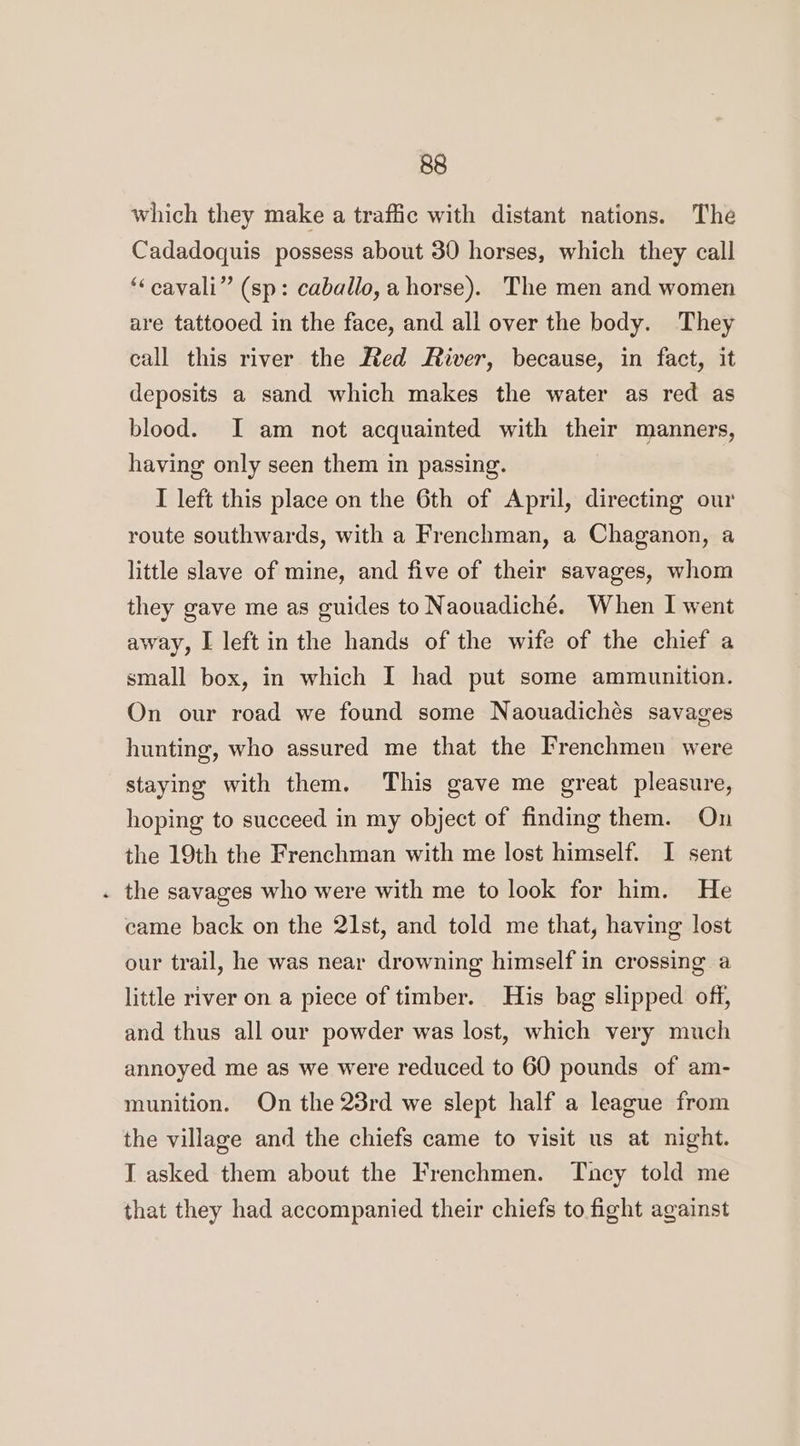 which they make a traffic with distant nations. The Cadadoquis possess about 30 horses, which they call “‘cavali” (sp: caballo, a horse). The men and women are tattooed in the face, and all over the body. They call this river the Red River, because, in fact, it deposits a sand which makes the water as red as blood. I am not acquainted with their manners, having only seen them in passing. I left this place on the 6th of April, directing our route southwards, with a Frenchman, a Chaganon, a little slave of mine, and five of their savages, whom they gave me as guides to Naouadiché. When I went away, I left in the hands of the wife of the chief a small box, in which I had put some ammunition. On our road we found some Naouadichés savages hunting, who assured me that the Frenchmen were staying with them. This gave me great pleasure, hoping to succeed in my object of finding them. On the 19th the Frenchman with me lost himself. I sent . the savages who were with me to look for him. He came back on the 21st, and told me that, having lost our trail, he was near drowning himself in crossing a little river on a piece of timber. His bag slipped off, and thus all our powder was lost, which very much annoyed me as we were reduced to 60 pounds of am- munition. On the 23rd we slept half a league from the village and the chiefs came to visit us at night. T asked them about the Frenchmen. Tacy told me that they had accompanied their chiefs to fight against