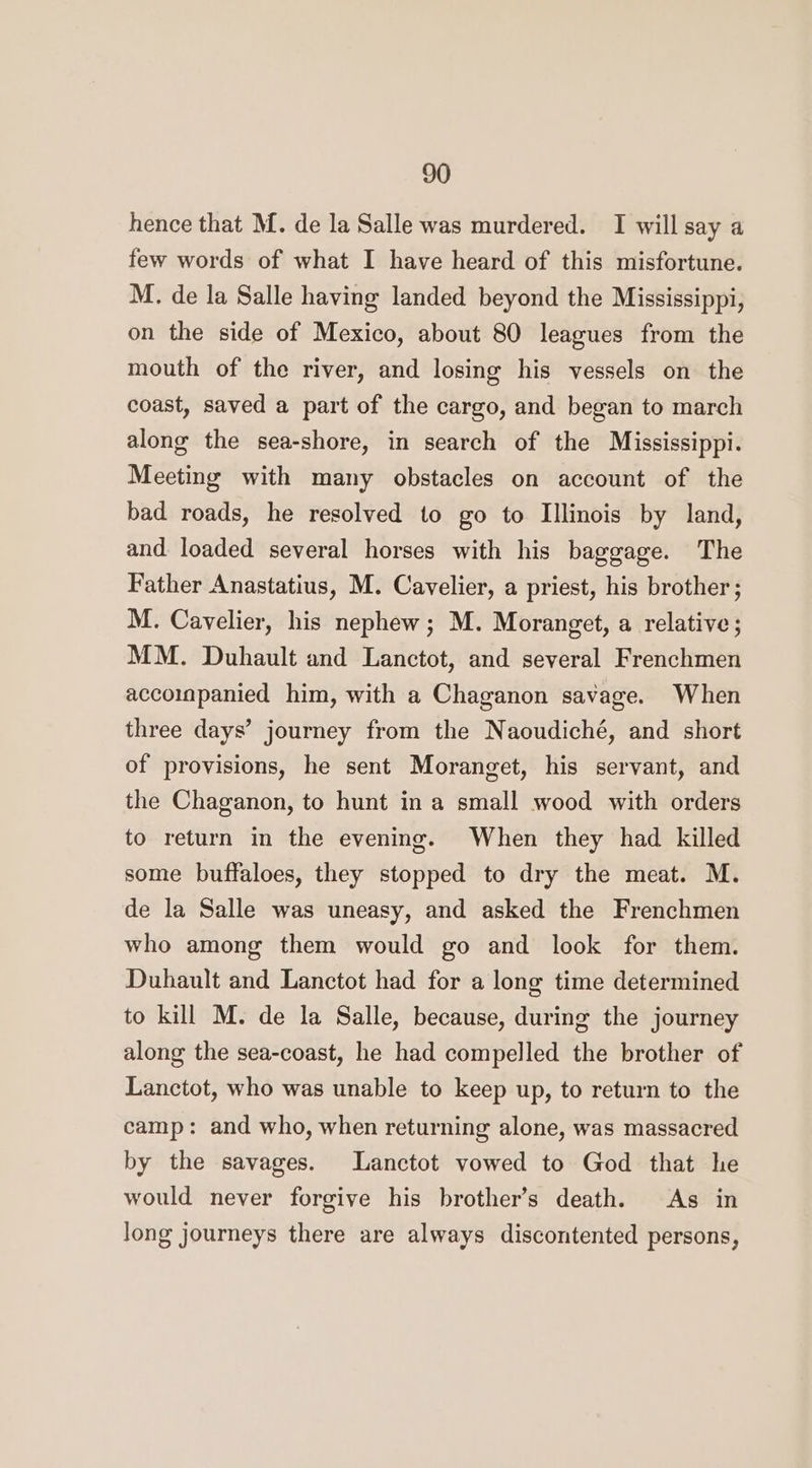 hence that M. de la Salle was murdered. I will say a few words of what I have heard of this misfortune. M. de la Salle having landed beyond the Mississippi, on the side of Mexico, about 80 leagues from the mouth of the river, and losing his vessels on the coast, saved a part of the cargo, and began to march along the sea-shore, in search of the Mississippi. Meeting with many obstacles on account of the bad roads, he resolved to go to Illinois by land, and. loaded several horses with his baggage. The Father Anastatius, M. Cavelier, a priest, his brother; M. Cavelier, his nephew; M. Moranget, a relative; MM. Duhault and Lanctot, and several Frenchmen accompanied him, with a Chaganon savage. When three days’ journey from the Naoudiché, and short of provisions, he sent Moranget, his servant, and the Chaganon, to hunt in a small wood with orders to return in the evening. When they had killed some buffaloes, they stopped to dry the meat. M. de la Salle was uneasy, and asked the Frenchmen who among them would go and look for them. Duhault and Lanctot had for a long time determined to kill M. de la Salle, because, during the journey along the sea-coast, he had compelled the brother of Lanctot, who was unable to keep up, to return to the camp: and who, when returning alone, was massacred by the savages. Lanctot vowed to God that he would never forgive his brother’s death. As in long journeys there are always discontented persons,