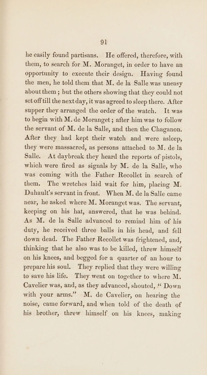 he easily found partisans. He offered, therefore, with them, to search for M. Moranget, in order to have an opportunity to execute their design. Having found the men, he told them that M. de la Salle was uneasy about them ; but the others showing that they could not set off till the next day, it was agreed to sleep there. After supper they arranged the order of the watch. It was to begin with M. de Moranget ; after him was to follow the servant of M. de la Salle, and then the Chaganon. After they had kept their watch and were asleep, they were massacred, as persons attached to M. de la Salle. At daybreak they heard the reports of pistols, which were fired as signals by M. de la Salle, who was coming with the Father Recollet in search of them. The wretches laid wait for him, placing M. Duhault’s servant in front. When M. de la Salle came near, he asked where M. Moranget was. The servant, keeping on his hat, answered, that he was behind. As M. de la Salle advanced to remind him of his duty, he received three balls in his head, and fell down dead. The Father Recollet was frightened, and, thinking that he also was to be killed, threw himself on his knees, and begged for a quarter of an hour to prepare his soul. They replied that they were willing to save his life. They went on together to where M. Cavelier was, and, as they advanced, shouted, ‘* Down with your arms.” M. de Cavelier, on hearing the noise, came forward, and when told of the death of his brother, threw himself on his knees, making