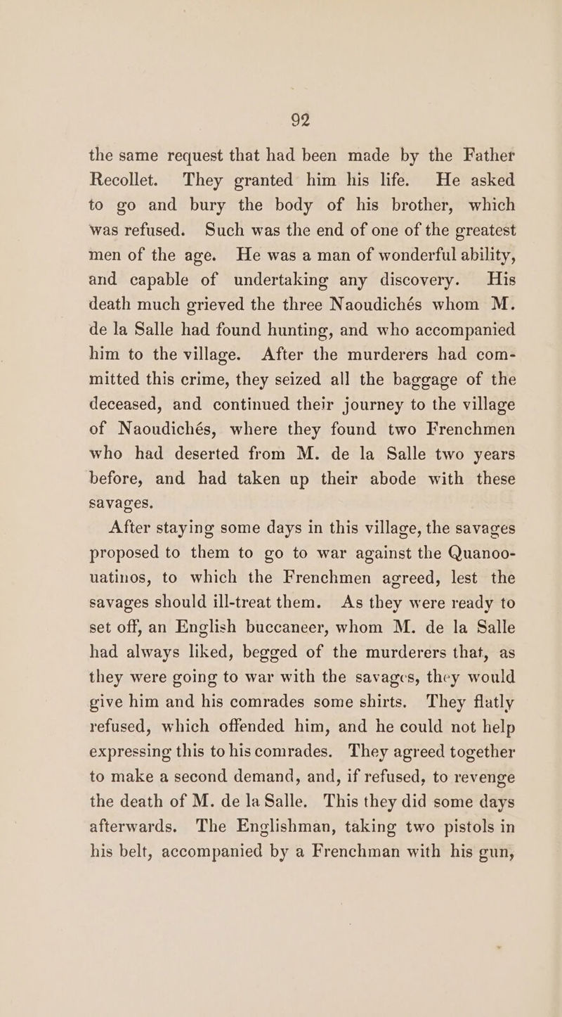 de the same request that had been made by the Father Recollet. They granted him his life. He asked to go and bury the body of his brother, which was refused. Such was the end of one of the greatest men of the age. He was a man of wonderful ability, and capable of undertaking any discovery. His death much grieved the three Naoudichés whom M. de la Salle had found hunting, and who accompanied him to the village. After the murderers had com- mitted this crime, they seized all the baggage of the deceased, and continued their journey to the village of Naoudichés, where they found two Frenchmen who had deserted from M. de la Salle two years before, and had taken up their abode with these savages, After staying some days in this village, the savages proposed to them to go to war against the Quanoo- uatinos, to which the Frenchmen agreed, lest the savages should ill-treat them. As they were ready to set off, an English buccaneer, whom M. de la Salle had always liked, begged of the murderers that, as they were going to war with the savages, they would give him and his comrades some shirts. They flatly refused, which offended him, and he could not help expressing this to hiscomrades. They agreed together to make a second demand, and, if refused, to revenge the death of M. de laSalle. This they did some days afterwards. The Englishman, taking two pistols in his belt, accompanied by a Frenchman with his gun,