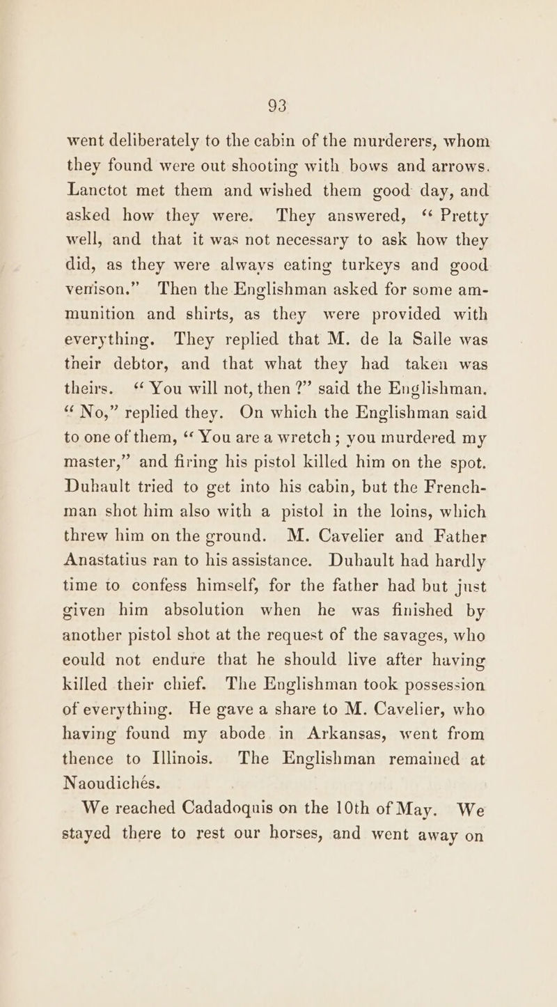 went deliberately to the cabin of the murderers, whom they found were out shooting with bows and arrows. Lanctot met them and wished them good day, and asked how they were. They answered, ‘ Pretty well, and that it was not necessary to ask how they did, as they were always eating turkeys and good venison.” Then the Englishman asked for some am- munition and shirts, as they were provided with everything. They replied that M. de la Salle was their debtor, and that what they had taken was theirs. You will not, then ?” said the Englishman. “ No,” replied they. On which the Englishman said to one of them, ‘‘ You are a wretch; you murdered my master,” and firing his pistol killed him on the spot. Duhault tried to get into his cabin, but the French- man shot him also with a pistol in the loins, which threw him on the ground. M. Cavelier and Father Anastatius ran to his assistance. Duhault had hardly time to confess himself, for the father had but just given him absolution when he was finished by another pistol shot at the request of the savages, who eould not endure that he should live after having killed their chief. The Englishman took possession of everything. He gave a share to M. Cavelier, who having found my abode in Arkansas, went from thence to Illinois. The Englishman remained at Naoudiches. We reached Cadadoquis on the 10th of May. We stayed there to rest our horses, and went away on