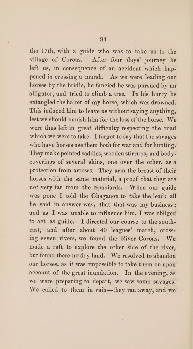 the 17th, with a guide who was to take us to the village of Coroas. After four days’ journey he left us, in consequence of an accident which hap- pened in crossing a marsh. As we were leading our horses by the bridle, he fancied he was pursued by an alligator, and tried to climb a tree. In his hurry he entangled the halter of my horse, which was drowned. This induced him to leave us without saying anything, lest we should punish him for the loss of the horse. We were thus left in great difficulty respecting the road which we were to take. I forgot to say that the savages who have horses use them both for war and for hunting. They make pointed saddles, wooden stirrups, and body- coverings of several skins, one over the other, as a protection from arrows. They arm the breast of their’ horses with the same material, a proof that they are not very far from the Spaniards. When our guide was gone I told the Chaganon to take the lead; all he said in answer was, that that was my business ; and as I was unable to influence him, I was obliged to act as guide. I directed our course to the south- east, and after about 40 leagues’ march, cross- ing seven rivers, we found the River Coroas. We made a raft to explore the other side of the river, but found there no dry land. We resolved to abandon our horses, as it was impossible to take them on upon account of the great inundation. In the evening, as we were preparing to depart, we saw some savages. We called to them in vain—they ran away, and we