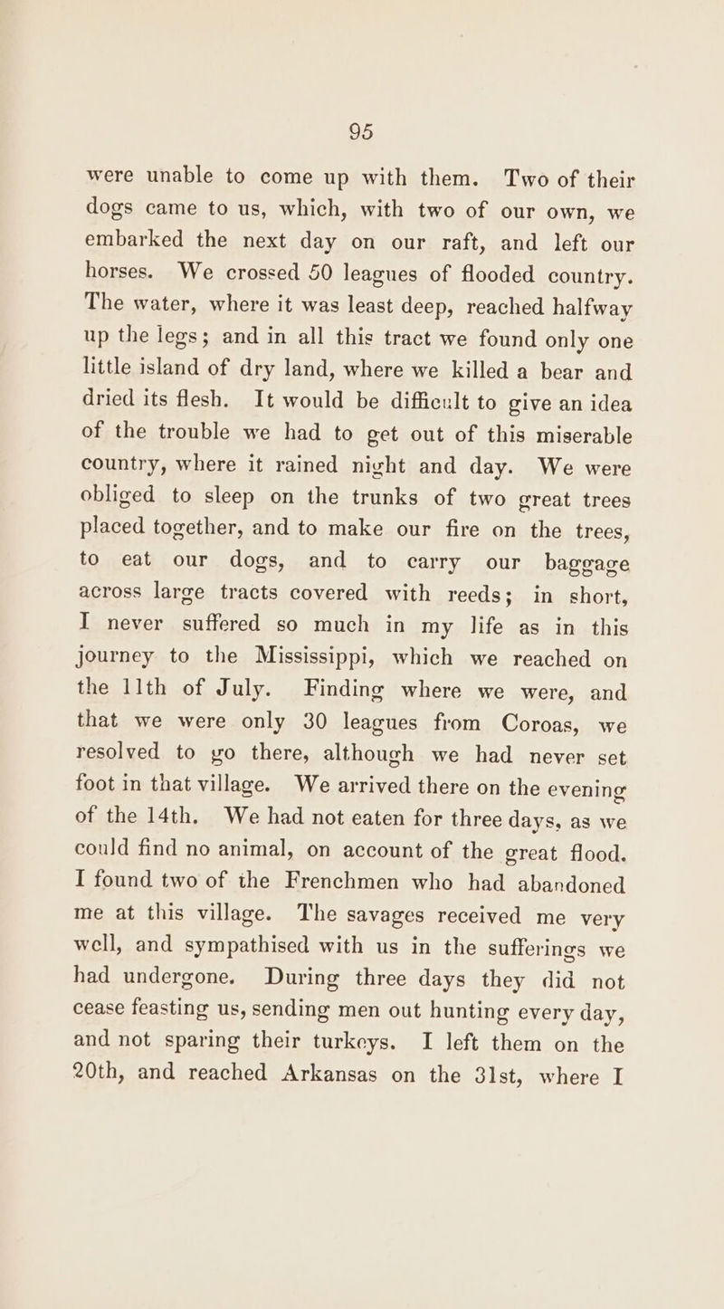 were unable to come up with them. Two of their dogs came to us, which, with two of our own, we embarked the next day on our raft, and left our horses. We crossed 50 leagues of flooded country. The water, where it was least deep, reached halfway up the legs; and in all this tract we found only one little island of dry land, where we killed a bear and dried its flesh. It would be difficult to give an idea of the trouble we had to get out of this miserable country, where it rained night and day. We were obliged to sleep on the trunks of two great trees placed together, and to make our fire on the trees, to eat our dogs, and to carry our baggage across large tracts covered with reeds; in short, I never suffered so much in my life as in this journey to the Mississippi, which we reached on the 11th of July. Finding where we were, and that we were only 30 leagues from Coroas, we resolved to yo there, although we had never set foot in that village. We arrived there on the evening of the 14th. We had not eaten for three days, as we could find no animal, on account of the great flood. I found two of the Frenchmen who had abandoned me at this village. The savages received me very well, and sympathised with us in the sufferings we had undergone. During three days they did not cease feasting us, sending men out hunting every day, and not sparing their turkeys. I left them on the 20th, and reached Arkansas on the 31st, where I