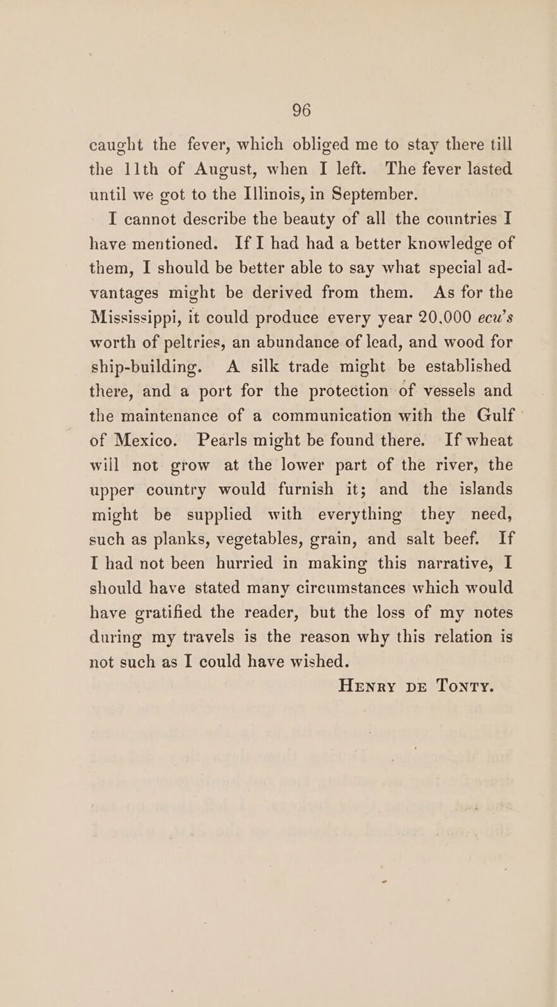 caught the fever, which obliged me to stay there till the 11th of August, when I left. The fever lasted until we got to the Illinois, in September. I cannot describe the beauty of all the countries I have mentioned. If I had had a better knowledge of them, I should be better able to say what special ad- vantages might be derived from them. As for the Mississippi, it could produce every year 20.000 ecw’s worth of peltries, an abundance of lead, and wood for ship-building. A silk trade might be established there, and a port for the protection of vessels and the maintenance of a communication with the Gulf of Mexico. Pearls might be found there. If wheat will not grow at the lower part of the river, the upper country would furnish it; and the islands might be supplied with everything they need, such as planks, vegetables, grain, and salt beef. If I had not been hurried in making this narrative, I should have stated many circumstances which would have gratified the reader, but the loss of my notes during my travels is the reason why this relation is not such as I could have wished. Henry DE Tony.
