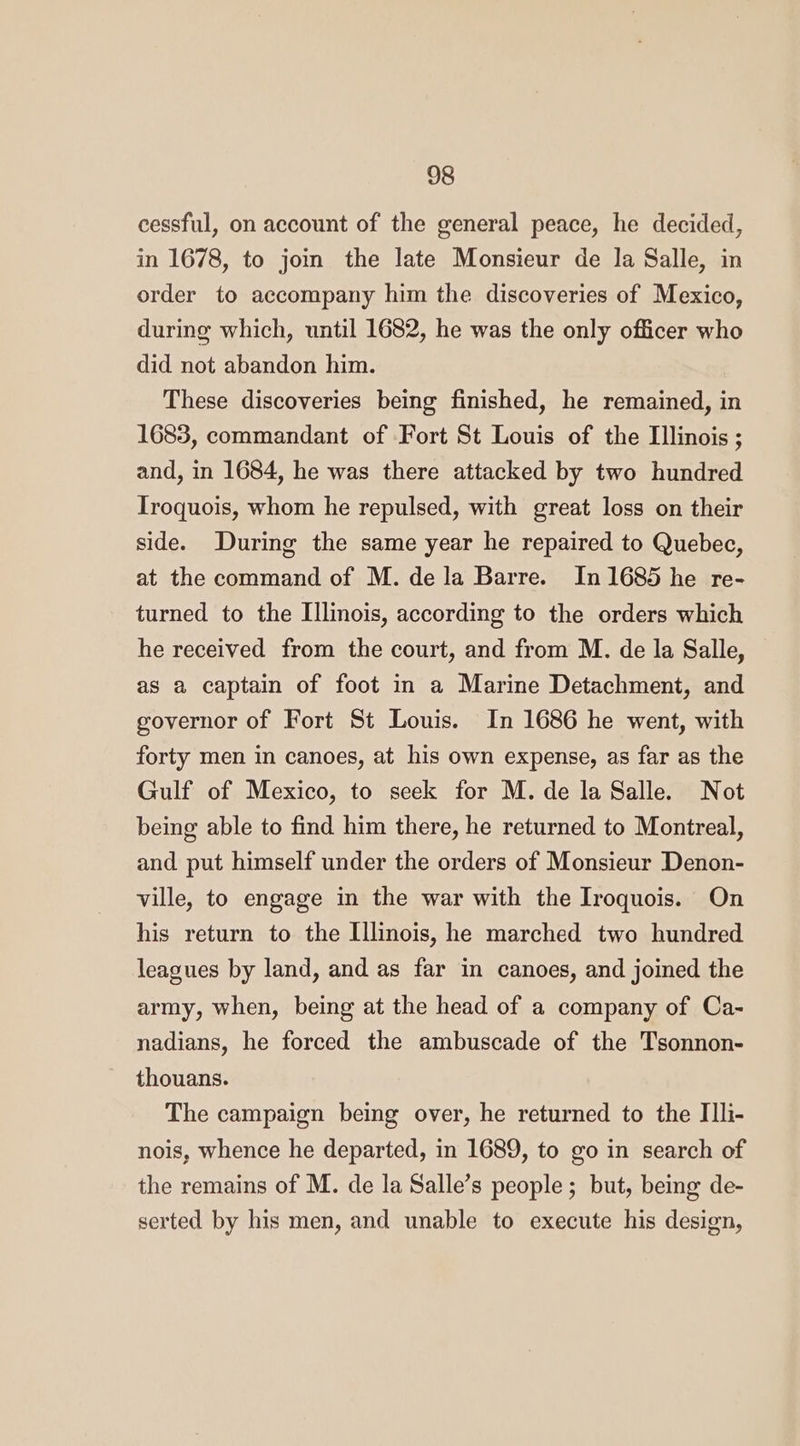 cessful, on account of the general peace, he decided, in 1678, to jom the late Monsieur de la Salle, in order to accompany him the discoveries of Mexico, during which, until 1682, he was the only officer who did not abandon him. These discoveries being finished, he remained, in 1683, commandant of Fort St Louis of the Illinois ; and, in 1684, he was there attacked by two hundred Iroquois, whom he repulsed, with great loss on their side. During the same year he repaired to Quebec, at the command of M. dela Barre. In 1685 he re- turned to the Illinois, according to the orders which he received from the court, and from M. de la Salle, as a captain of foot in a Marine Detachment, and governor of Fort St Louis. In 1686 he went, with forty men in canoes, at his own expense, as far as the Gulf of Mexico, to seek for M. de la Salle. Not being able to find him there, he returned to Montreal, and put himself under the orders of Monsieur Denon- ville, to engage in the war with the Iroquois. On his return to the Illinois, he marched two hundred leagues by land, and as far in canoes, and joined the army, when, being at the head of a company of Ca- nadians, he forced the ambuscade of the Tsonnon- thouans. The campaign being over, he returned to the IIli- nois, whence he departed, in 1689, to go in search of the remains of M. de la Salle’s people; but, being de- serted by his men, and unable to execute his design,