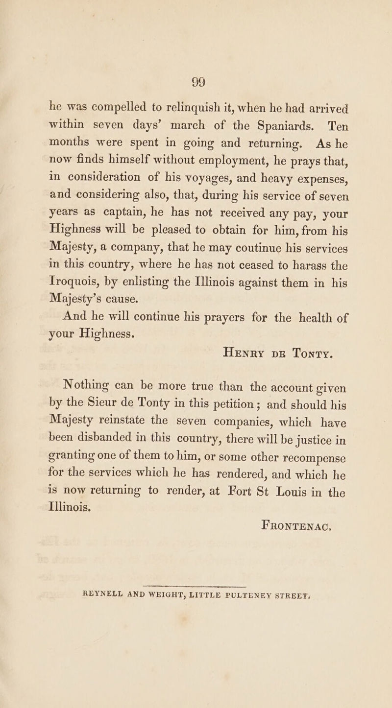 he was compelled to relinquish it, when he had arrived within seven days’ march of the Spaniards. Ten months were spent in going and returning. As he now finds himself without employment, he prays that, in consideration of his voyages, and heavy expenses, and considering also, that, during his service of seven years as captain, he has not received any pay, your Highness will be pleased to obtain for him, from his Majesty, a company, that he may coutinue his services in this country, where he has not ceased to harass the Troquois, by enlisting the Illinois against them in his Majesty’s cause. And he will continue his prayers for the health of your Highness. Henry vs Tonry. Nothing can be more true than the account given by the Sieur de Tonty in this petition; and should his Majesty reinstate the seven companies, which have been disbanded in this country, there will be justice in granting one of them to him, or some other recompense for the services which he has rendered, and which he is now returning to render, at Fort St Louis in the Illinois. FRONTENAC. REYNELL AND WEIGHT, LITTLE PULTENEY STREET.