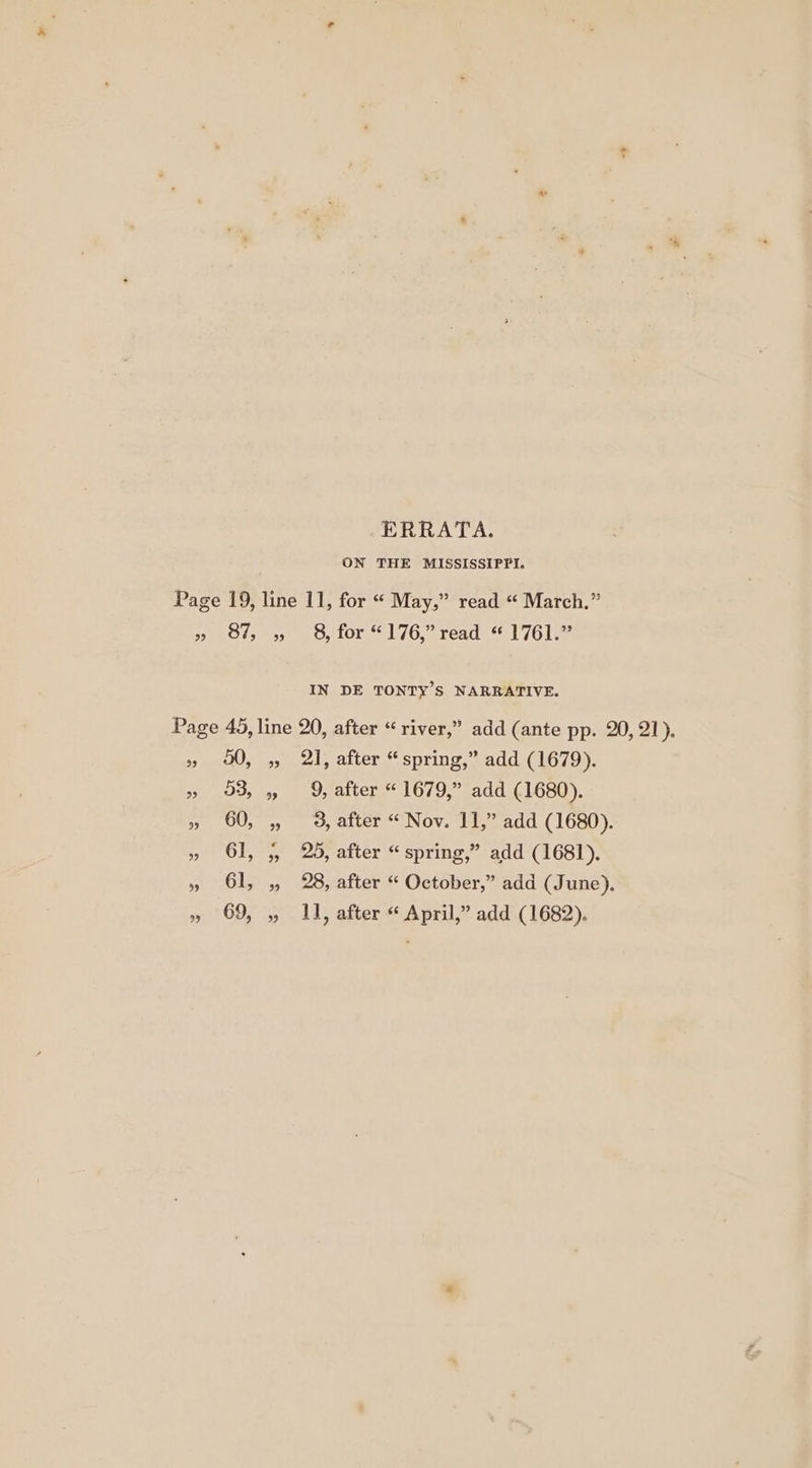 ERRATA. ON THE MISSISSIPPI. Page 19, line 11, for “ May,” read “ March.” » 87, 5, 8, for “176,” read “ 1761.” IN DE TONTY’S NARRATIVE. Page 45, line 20, after “river,” add (ante pp. 20, 21). » 00, 5 21, after “spring,” add (1679). » O38 9 9, after “1679,” add (1680). » 60, , 3, after “Nov. 11,” add (1680). » 61, 5, 25, after “spring,” add (1681). » 61, ,, 28, after “ October,” add (June), » 69, ,, 11, after “ April,” add (1682).