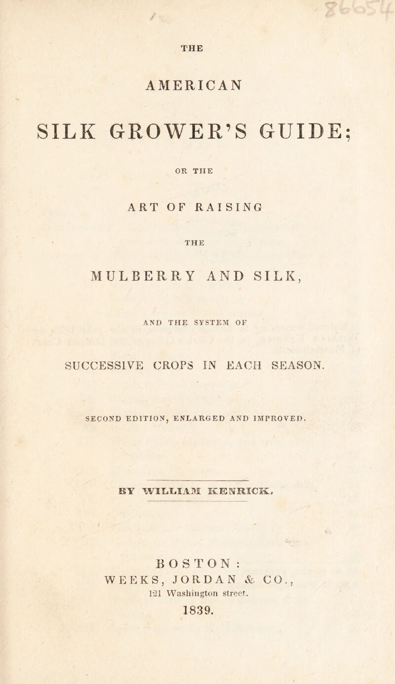 THE AMERICAN SILK GROWER’S GUIDE; OR THE ART OF RAISING THE MULBERRY AND SILK, AND THE SYSTEM OF SUCCESSIVE CROPS IN EACH SEASON. SECOND EDITION, ENLARGED AND IMPROVED. BY WILLIAM EENRIOKi BO STON : WEEKS, JORDAN & CO., 121 Washington street. 1839.