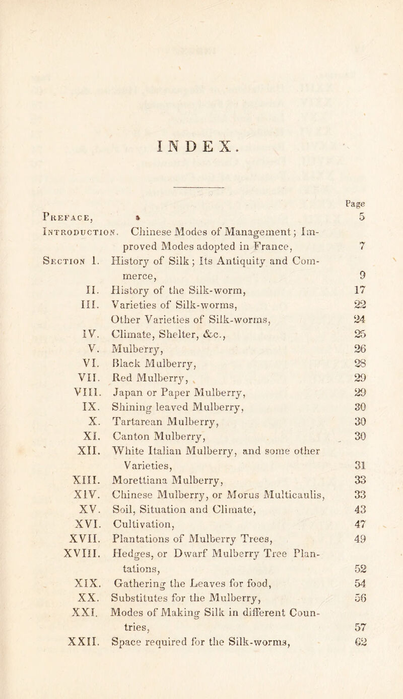 INDEX, Page Preface, * 5 Introduction. Chinese Modes of Management; Im- proved Modes adopted in France, 7 Section 1. History of Silk; Its Antiquity and Com- merce, 9 II. History of the Silk-worm, 17 III. Varieties of Silk-worms, 22 Other Varieties of Silk-worms, 24 IV. Climate, Shelter, &c., 25 V. Mulberry, 26 VI. Black Mulberry, 28 VII. Red Mulberry, 29 VIII. Japan or Paper Mulberry, 29 IX. Shining leaved Mulberry, 30 X. Tartarean Mulberry, 30 XI. Canton Mulberry, 30 XII. White Italian Mulberry, and some other Varieties, 31 XIII. Morettiana Mulberry, 33 XIV. Chinese Mulberry, or Morns Multicaulis, 33 XV. Soil, Situation and Climate, 43 XVI. Cultivation, 47 XVII. Plantations of Mulberry Trees, 49 XVIII. Hedges, or Dwarf Mulberry Tree Plan- tations, 52 XIX. Gathering the Leaves for food, 54 XX. Substitutes for the Mulberry, 56 XXI. Pvlodes of Making Silk in different Coun- tries, 57 XXII. Space required for the Silk-worms, 62
