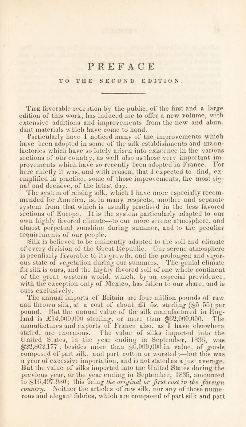 PREFACE TO THE SECOND EDITION. The favorable reception by the public, of the first and a large edition of this work, has induced me to offer a new volume, with extensive additions and improvements from the new and abun- dant materials which have come to hand. Particularly have I noticed many of the improvements which have been adopted in some of the silk establishments and manu- factories which have so lately arisen into existence in the various sections of our country, as well also as those very important im- provements which have so recently been adopted in France. For here chiefly it was, and with reason, that I expected to find, ex- emplified in practice, some of those improvements, the most sig- nal and decisive, of the latest day. The system of raising silk, which 1 have more especially recom- mended for America, is, in many respects, another and separate system from that which is usually practised in the less favored sections of Europe. It is the system particularly adapted to our own highly favored climate—to our more serene atmosphere, and almost perpetual sunshine during summer, and to the peculiar requirements of our people. Silk is believed to be eminently adapted to the soil and climate of every division of the Great Republic. Our serene atmosphere is peculiarly favorable to its growth, and the prolonged and vigor- ous state of vegetation during our summers. The genial climate for silk is ours, and the highly favored soil of one whole continent of the great western world, which, by an especial providence, with the exception only of Mexico, has fallen to our share, and is ours exclusively. The annual imports of Britain are four million pounds of raw and thrown silk, at a cost of about <£1 5s. sterling ($5 55) per pound. But the annual value of the silk manufactured in Eng- land is £14,000,000 sterling, or more than $62,000,000. The manufactures and exports of France also, as I have elsewhere stated, are enormous. The value of silks imported into the United States, in the year ending in September, 1836, was $22,862,177 ; besides more than $6,000,000 in value, of goods composed of part silk, and part cotton or worsted ;—but this was a year of excessive importation, and is not stated as a just average, But the value of silks imported into the United States during the previous year, or the year ending in September, 1835, amounted to $16,497,980; this being the original or first cost in the foreign country. Neither the articles of raw silk, nor any of those nume- rous and elegant fabrics, which are composed of part silk and p^rt