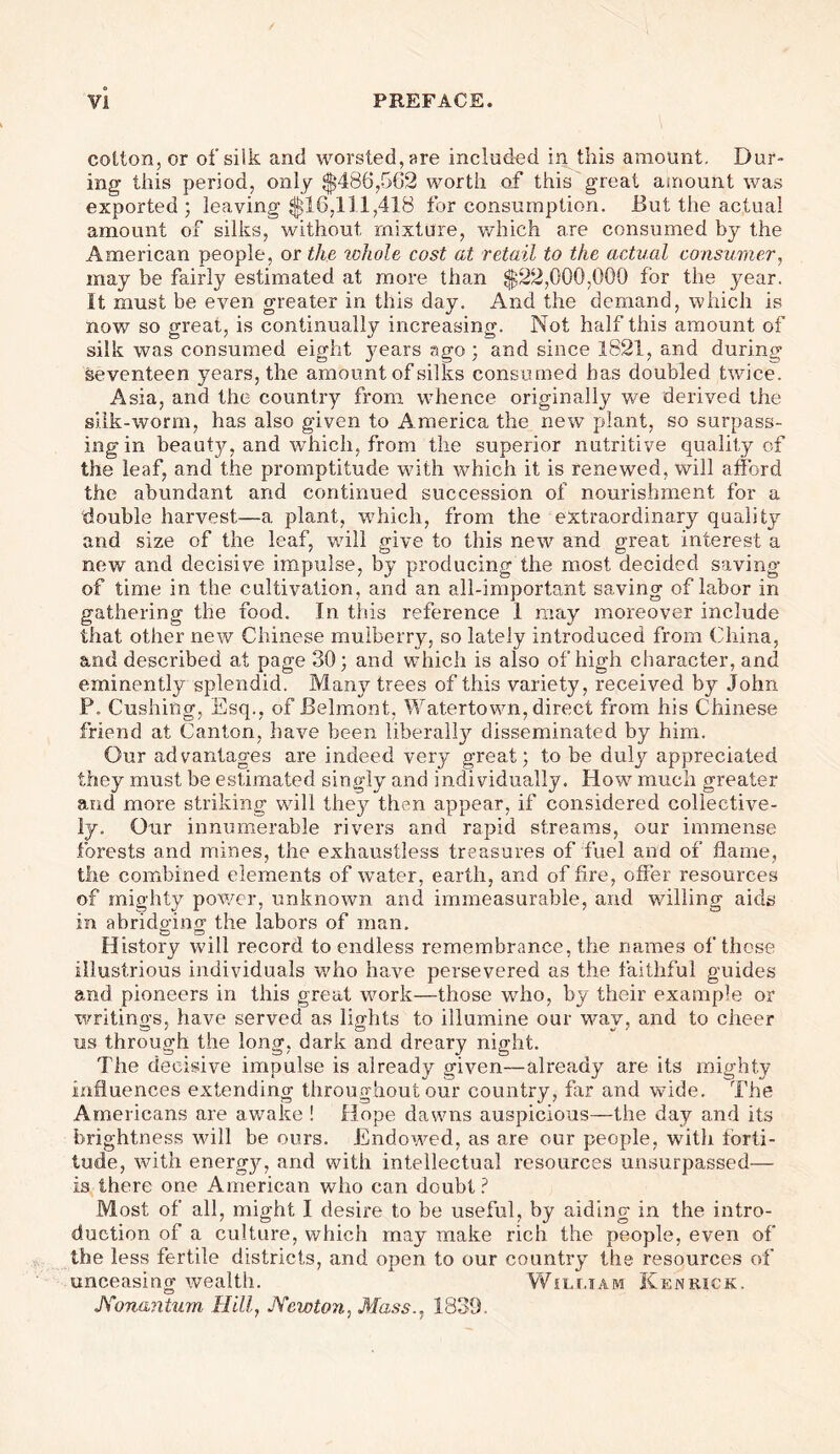 cotton, or of silk and worsted, are included in this amount. Dur- ing this period, only $486,562 worth of this great amount was exported ; leaving $16,111,418 for consumption. But the actual amount of silks, without mixture, which are consumed by the American people, or the whole cost at retail to the actual consumer, may be fairly estimated at more than $22,000,000 for the year. It must be even greater in this day. And the demand, which is now so great, is continually increasing. Not half this amount of silk was consumed eight years ago; and since 1821, and during seventeen years, the amount of silks consumed has doubled twice. Asia, and the country from whence originally we derived the silk-worm, has also given to America the new plant, so surpass- ing in beauty, and which, from the superior nutritive quality of the leaf, and the promptitude with which it is renewed, will afford the abundant and continued succession of nourishment for a double harvest—a plant, which, from the extraordinary quality and size of the leaf, will give to this new and great interest a new and decisive impulse, by producing the most decided saving of time in the cultivation, and an all-important saving of labor in gathering the food. In this reference 1 may moreover include that other new Chinese mulberry, so lately introduced from China, and described at page 30; and which is also of high character, and eminentl}!- splendid. Many trees of this variety, received by John F. Cushing, Esq., of Belmont, Watertown, direct from his Chinese friend at Canton, have been liberally disseminated by him. Our advantages are indeed very great; to be duly appreciated they must be estimated singly and individually. How much greater and more striking will the}^ then appear, if considered collective- ly. Our innumerable rivers and rapid streams, our immense forests and mines, the exhaustless treasures of fuel and of flame, the combined elements of wTater, earth, and of fire, offer resources of mighty power, unknown and immeasurable, and willing aids in abrido-ino- the labors of man. C5 ■—3 o History will record to endless remembrance, the names of these illustrious individuals who have persevered as the faithful guides and pioneers in this great work—those who, by their example or writings, have served as lights to illumine our way, and to cheer us through the long, dark and dreary night. The decisive impulse is already given—already are its mighty influences extending throughout our country, far and wide. The Americans are awake ! Hope dawns auspicious—the day and its brightness will be ours. Endowed, as are our people, with forti- tude, with energy, and with intellectual resources unsurpassed— is there one American who can doubt? Most of all, might I desire t.o be useful, by aiding in the intro- duction of a culture, which may make rich the people, even of the less fertile districts, and open to our country the resources of unceasing wealth. Whujam Ken rick. Konantum Hill, Newton, Mass., 1839.